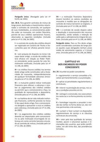 www.acasadoconcurseiro.com.br130
Parágrafo único. (Revogado pela Lei nº
9.074, de 1995)
Art. 28-A. Para garantir contratos de mútuo de
longo prazo, destinados a investimentos relacio-
nados a contratos de concessão, em qualquer
de suas modalidades, as concessionárias pode-
rão ceder ao mutuante, em caráter fiduciário,
parcela de seus créditos operacionais futuros,
observadas as seguintes condições: (Incluído
pela Lei nº 11.196, de 2005)
I – o contrato de cessão dos créditos deverá
ser registrado em Cartório de Títulos e Do-
cumentos para ter eficácia perante tercei-
ros;
II – sem prejuízo do disposto no inciso I do
caput deste artigo, a cessão do crédito não
terá eficácia em relação ao Poder Públi-
co concedente senão quando for este for-
malmente notificado; (Incluído pela Lei nº
11.196, de 2005)
III – os créditos futuros cedidos nos termos
deste artigo serão constituídos sob a titula-
ridade do mutuante, independentemente
de qualquer formalidade adicional; (Incluí-
do pela Lei nº 11.196, de 2005)
IV – o mutuante poderá indicar instituição
financeira para efetuar a cobrança e rece-
ber os pagamentos dos créditos cedidos
ou permitir que a concessionária o faça, na
qualidade de representante e depositária;
(Incluído pela Lei nº 11.196, de 2005)
V – na hipótese de ter sido indicada institui-
ção financeira, conforme previsto no inciso
IV do caput deste artigo, fica a concessioná-
ria obrigada a apresentar a essa os créditos
para cobrança; (Incluído pela Lei nº 11.196,
de 2005)
VI – os pagamentos dos créditos cedidos
deverão ser depositados pela concessioná-
ria ou pela instituição encarregada da co-
brança em conta corrente bancária vincula-
da ao contrato de mútuo; (Incluído pela Lei
nº 11.196, de 2005)
VII – a instituição financeira depositária
deverá transferir os valores recebidos ao
mutuante à medida que as obrigações do
contrato de mútuo tornarem-se exigíveis; e
(Incluído pela Lei nº 11.196, de 2005)
VIII – o contrato de cessão disporá sobre
a devolução à concessionária dos recursos
excedentes, sendo vedada a retenção do
saldo após o adimplemento integral do con-
trato. (Incluído pela Lei nº 11.196, de 2005)
Parágrafo único. Para os fins deste artigo,
serão considerados contratos de longo pra-
zo aqueles cujas obrigações tenham prazo
médio de vencimento superior a 5 (cinco)
anos. (Incluído pela Lei nº 11.196, de 2005)
CAPÍTULO VII
DOS ENCARGOS DO PODER
CONCEDENTE
Art. 29. Incumbe ao poder concedente:
I – regulamentar o serviço concedido e fis-
calizar permanentemente a sua prestação;
II – aplicar as penalidades regulamentares e
contratuais;
III – intervir na prestação do serviço, nos ca-
sos e condições previstos em lei;
IV – extinguir a concessão, nos casos previs-
tos nesta Lei e na forma prevista no contra-
to;
V – homologar reajustes e proceder à revi-
são das tarifas na forma desta Lei, das nor-
mas pertinentes e do contrato;
VI – cumprir e fazer cumprir as disposições
regulamentares do serviço e as cláusulas
contratuais da concessão;
VII – zelar pela boa qualidade do serviço,
receber, apurar e solucionar queixas e re-
clamações dos usuários, que serão cientifi-
cados, em até trinta dias, das providências
tomadas;
 