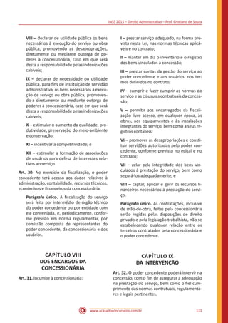 INSS 2015 – Direito Administrativo – Prof. Cristiano de Souza
www.acasadoconcurseiro.com.br 131
VIII – declarar de utilidade pública os bens
necessários à execução do serviço ou obra
pública, promovendo as desapropriações,
diretamente ou mediante outorga de po-
deres à concessionária, caso em que será
desta a responsabilidade pelas indenizações
cabíveis;
IX – declarar de necessidade ou utilidade
pública, para fins de instituição de servidão
administrativa, os bens necessários à execu-
ção de serviço ou obra pública, promoven-
do-a diretamente ou mediante outorga de
poderes à concessionária, caso em que será
desta a responsabilidade pelas indenizações
cabíveis;
X – estimular o aumento da qualidade, pro-
dutividade, preservação do meio-ambiente
e conservação;
XI – incentivar a competitividade; e
XII – estimular a formação de associações
de usuários para defesa de interesses rela-
tivos ao serviço.
Art. 30. No exercício da fiscalização, o poder
concedente terá acesso aos dados relativos à
administração, contabilidade, recursos técnicos,
econômicos e financeiros da concessionária.
Parágrafo único. A fiscalização do serviço
será feita por intermédio de órgão técnico
do poder concedente ou por entidade com
ele conveniada, e, periodicamente, confor-
me previsto em norma regulamentar, por
comissão composta de representantes do
poder concedente, da concessionária e dos
usuários.
CAPÍTULO VIII
DOS ENCARGOS DA
CONCESSIONÁRIA
Art. 31. Incumbe à concessionária:
I – prestar serviço adequado, na forma pre-
vista nesta Lei, nas normas técnicas aplicá-
veis e no contrato;
II – manter em dia o inventário e o registro
dos bens vinculados à concessão;
III – prestar contas da gestão do serviço ao
poder concedente e aos usuários, nos ter-
mos definidos no contrato;
IV – cumprir e fazer cumprir as normas do
serviço e as cláusulas contratuais da conces-
são;
V – permitir aos encarregados da fiscali-
zação livre acesso, em qualquer época, às
obras, aos equipamentos e às instalações
integrantes do serviço, bem como a seus re-
gistros contábeis;
VI – promover as desapropriações e consti-
tuir servidões autorizadas pelo poder con-
cedente, conforme previsto no edital e no
contrato;
VII – zelar pela integridade dos bens vin-
culados à prestação do serviço, bem como
segurá-los adequadamente; e
VIII – captar, aplicar e gerir os recursos fi-
nanceiros necessários à prestação do servi-
ço.
Parágrafo único. As contratações, inclusive
de mão-de-obra, feitas pela concessionária
serão regidas pelas disposições de direito
privado e pela legislação trabalhista, não se
estabelecendo qualquer relação entre os
terceiros contratados pela concessionária e
o poder concedente.
CAPÍTULO IX
DA INTERVENÇÃO
Art. 32. O poder concedente poderá intervir na
concessão, com o fim de assegurar a adequação
na prestação do serviço, bem como o fiel cum-
primento das normas contratuais, regulamenta-
res e legais pertinentes.
 