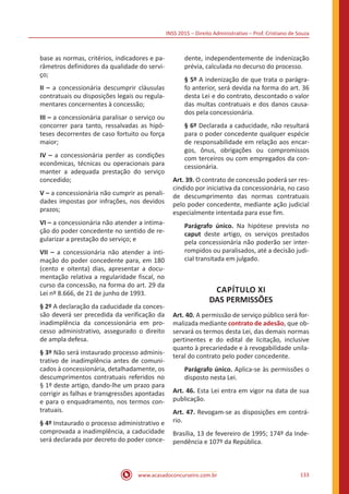 INSS 2015 – Direito Administrativo – Prof. Cristiano de Souza
www.acasadoconcurseiro.com.br 133
base as normas, critérios, indicadores e pa-
râmetros definidores da qualidade do servi-
ço;
II – a concessionária descumprir cláusulas
contratuais ou disposições legais ou regula-
mentares concernentes à concessão;
III – a concessionária paralisar o serviço ou
concorrer para tanto, ressalvadas as hipó-
teses decorrentes de caso fortuito ou força
maior;
IV – a concessionária perder as condições
econômicas, técnicas ou operacionais para
manter a adequada prestação do serviço
concedido;
V – a concessionária não cumprir as penali-
dades impostas por infrações, nos devidos
prazos;
VI – a concessionária não atender a intima-
ção do poder concedente no sentido de re-
gularizar a prestação do serviço; e
VII – a concessionária não atender a inti-
mação do poder concedente para, em 180
(cento e oitenta) dias, apresentar a docu-
mentação relativa a regularidade fiscal, no
curso da concessão, na forma do art. 29 da
Lei nº 8.666, de 21 de junho de 1993.
§ 2º A declaração da caducidade da conces-
são deverá ser precedida da verificação da
inadimplência da concessionária em pro-
cesso administrativo, assegurado o direito
de ampla defesa.
§ 3º Não será instaurado processo adminis-
trativo de inadimplência antes de comuni-
cados à concessionária, detalhadamente, os
descumprimentos contratuais referidos no
§ 1º deste artigo, dando-lhe um prazo para
corrigir as falhas e transgressões apontadas
e para o enquadramento, nos termos con-
tratuais.
§ 4º Instaurado o processo administrativo e
comprovada a inadimplência, a caducidade
será declarada por decreto do poder conce-
dente, independentemente de indenização
prévia, calculada no decurso do processo.
§ 5º A indenização de que trata o parágra-
fo anterior, será devida na forma do art. 36
desta Lei e do contrato, descontado o valor
das multas contratuais e dos danos causa-
dos pela concessionária.
§ 6º Declarada a caducidade, não resultará
para o poder concedente qualquer espécie
de responsabilidade em relação aos encar-
gos, ônus, obrigações ou compromissos
com terceiros ou com empregados da con-
cessionária.
Art. 39. O contrato de concessão poderá ser res-
cindido por iniciativa da concessionária, no caso
de descumprimento das normas contratuais
pelo poder concedente, mediante ação judicial
especialmente intentada para esse fim.
Parágrafo único. Na hipótese prevista no
caput deste artigo, os serviços prestados
pela concessionária não poderão ser inter-
rompidos ou paralisados, até a decisão judi-
cial transitada em julgado.
CAPÍTULO XI
DAS PERMISSÕES
Art. 40. A permissão de serviço público será for-
malizada mediante contrato de adesão, que ob-
servará os termos desta Lei, das demais normas
pertinentes e do edital de licitação, inclusive
quanto à precariedade e à revogabilidade unila-
teral do contrato pelo poder concedente.
Parágrafo único. Aplica-se às permissões o
disposto nesta Lei.
Art. 46. Esta Lei entra em vigor na data de sua
publicação.
Art. 47. Revogam-se as disposições em contrá-
rio.
Brasília, 13 de fevereiro de 1995; 174º da Inde-
pendência e 107º da República.
 