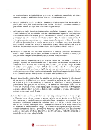INSS 2015 – Direito Administrativo – Prof. Cristiano de Souza
www.acasadoconcurseiro.com.br 135
na descentralização por colaboração, o serviço é prestado por particulares, aos quais,
mediante delegação do poder público, é atribuída a sua mera execução.
8.	 O poder concedente poderá intervir na concessão, com o fim de assegurar a adequação na
prestação do serviço e o fiel cumprimento das normas contratuais, regulamentares e legais
pertinentes, medida essa que deve ser formalizada por decreto.
9.	 Dalva era passageira de ônibus intermunicipal que fazia a linha entre Vitória de Santo
Antão e Jaboatão dos Guararapes, linha essa explorada em regime de concessão pela
Empresa Expresso Caramuru S/A, quando referido ônibus envolveu-se em acidente, sem a
participação de outros veículos. Em virtude dos ferimentos, Dalva acabou se submetendo
a cirurgias reparadoras, remanescendo todavia sequelas funcionais e estéticas decorrentes
do acidente. Do relato, deve-se concluir que em caso de extinção do contrato de concessão,
outra empresa que venha a assumir a prestação do serviço público, após regular seleção
licitatória, não responde pelos danos causados à usuária pela prestadora anterior.
10.	Havendo previsão de subconcessão no contrato original de concessão estabelecido
entre o Poder Público e o particular, sendo ela autorizada pelo primeiro, a outorga (de
subconcessão) será precedida de Concorrência pública, necessariamente.
11.	Suponha que em determinada rodovia estadual, objeto de concessão, o reajuste de
pedágio, aplicado em conformidade com o regramento estabelecido no contrato de
concessão, tenha causado forte insatisfação da população, que passou a exigir do Poder
Concedente a revogação do aumento. O Poder Concedente, pretendendo acolher o pleito
da população, poderá, com base na legislação que rege a matéria, retomar o serviço por
motivo de interesse público, mediante encampação, condicionada a autorização legislativa
específica e após prévio pagamento da indenização prevista legalmente.
12.	Após as constantes reclamações dos usuários do serviço de transporte interestadual
de passageiros, devido aos atrasos, ao cancelamento de saídas e aos motoristas que se
recusavam a ligar o ar-condicionado dos veículos, o concessionário do serviço resolveu
paralisar sua prestação por um dia inteiro, a fim de mostrar o transtorno que a falta de
ônibus em circulação poderia causar à população. A inexecução parcial do contrato poderá
acarretar a declaração de caducidade da concessão, precedida de processo administrativo
em que se assegure a ampla defesa.
13.	Em determinado Município, consórcio de empresas privadas permissionário de serviços
públicos de transporte de passageiros passou a prestar os serviços de forma deficiente,
desrespeitando as condições determinadas pelo Poder Concedente em relação à frota
disponível, regularidade de viagens e índices de conforto. O consórcio alegou que a tarifa
cobrada dos usuários, fixada pelo Poder Concedente, estaria defasada, sendo esta a razão
da deterioração da qualidade do serviço. De acordo com as disposições legais aplicáveis,
o Poder Concedente possui a prerrogativa de revogar a permissão, que possui caráter
precário, e delegar a prestação dos serviços a outro consórcio, mediante concessão ou
permissão, sempre com prévia licitação.
 