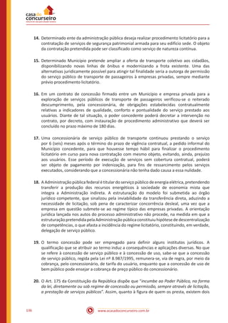 www.acasadoconcurseiro.com.br136
14.	Determinado ente da administração pública deseja realizar procedimento licitatório para a
contratação de serviços de segurança patrimonial armada para seu edifício sede. O objeto
da contratação pretendida pode ser classificado como serviço de natureza contínua.
15.	Determinado Município pretende ampliar a oferta de transporte coletivo aos cidadãos,
disponibilizando novas linhas de ônibus e modernizando a frota existente. Uma das
alternativas juridicamente possível para atingir tal finalidade seria a outorga de permissão
do serviço público de transporte de passageiros à empresas privadas, sempre mediante
prévio procedimento licitatório.
16.	Em um contrato de concessão firmado entre um Município e empresa privada para a
exploração de serviços públicos de transporte de passageiros verificou-se o reiterado
descumprimento, pela concessionária, de obrigações estabelecidas contratualmente
relativas a indicadores de qualidade, conforto e pontualidade do serviço prestado aos
usuários. Diante de tal situação, o poder concedente poderá decretar a intervenção no
contrato, por decreto, com instauração de procedimento administrativo que deverá ser
concluído no prazo máximo de 180 dias.
17.	Uma concessionária de serviço público de transporte continuou prestando o serviço
por 6 (seis) meses após o término do prazo de vigência contratual, a pedido informal do
Município concedente, para que houvesse tempo hábil para finalizar o procedimento
licitatório em curso para nova contratação com mesmo objeto, evitando, ainda, prejuízo
aos usuários. Esse período de execução de serviços sem cobertura contratual, poderá
ser objeto de pagamento por indenização, para fins de ressarcimento pelos serviços
executados, considerando que a concessionária não tenha dado causa a essa nulidade.
18.	A Administração pública federal é titular do serviço público de energia elétrica, pretendendo
transferir a produção dos recursos energéticos à sociedade de economia mista que
integra a Administração indireta. A estruturação do modelo foi submetida ao órgão
jurídico competente, que sinalizou pela inviabilidade da transferência direta, aduzindo a
necessidade de licitação, sob pena de caracterizar concorrência desleal, uma vez que a
empresa em questão submete-se ao regime típico das empresas privadas. A orientação
jurídica lançada nos autos do processo administrativo não procede, na medida em que a
estruturaçãopretendida pelaAdministraçãopúblicaconstituiu hipótesededescentralização
de competências, o que afasta a incidência do regime licitatório, constituindo, em verdade,
delegação de serviço público.
19.	O termo concessão pode ser empregado para definir alguns institutos jurídicos. A
qualificação que se atribuir ao termo induz a consequências e aplicações diversas. No que
se refere à concessão de serviço público e à concessão de uso, sabe-se que a concessão
de serviço público, regida pela Lei nº 8.987/1995, remunera-se, via de regra, por meio da
cobrança, pelo concessionário, de tarifa do usuário, enquanto que a concessão de uso de
bem público pode ensejar a cobrança de preço público do concessionário.
20.	O Art. 175 da Constituição da República dispõe que “incumbe ao Poder Público, na forma
da lei, diretamente ou sob regime de concessão ou permissão, sempre através de licitação,
a prestação de serviços públicos”. Assim, quanto à figura de quem os presta, existem dois
 