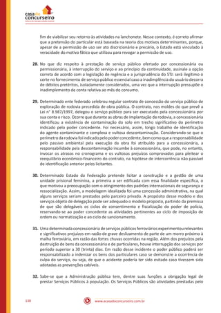 www.acasadoconcurseiro.com.br138
fim de viabilizar seu retorno às atividades na lanchonete. Nesse contexto, é correto afirmar
que a pretensão do particular está baseada na teoria dos motivos determinantes, porque,
apesar de a permissão de uso ser ato discricionário e precário, o Estado está vinculado à
veracidade do motivo fático que utilizou para revogar a permissão de uso.
28.	No que diz respeito à prestação de serviço público ofertado por concessionária ou
permissionária, à interrupção do serviço e ao princípio da continuidade, assinale a opção
correta de acordo com a legislação de regência e a jurisprudência do STJ: será ilegítimo o
corte no fornecimento de serviço público essencial caso a inadimplência do usuário decorra
de débitos pretéritos, isoladamente considerados, uma vez que a interrupção pressupõe o
inadimplemento de conta relativa ao mês do consumo.
29.	Determinado ente federado celebrou regular contrato de concessão do serviço público de
exploração de rodovia precedida de obra pública. O contrato, nos moldes do que prevê a
Lei n° 8.987/1997, delegou o serviço público para ser executado pela concessionária por
sua conta e risco. Ocorre que durante as obras de implantação da rodovia, a concessionária
identificou a existência de contaminação do solo em trecho significativo do perímetro
indicado pelo poder concedente. Foi necessário, assim, longo trabalho de identificação
do agente contaminante e complexa e vultosa descontaminação. Considerando-se que o
perímetrodarodoviafoiindicadopelopoderconcedente,bemcomoquearesponsabilidade
pelo passivo ambiental pela execução da obra foi atribuído para a concessionária, a
responsabilidade pela descontaminação incumbe à concessionária, que pode, no entanto,
invocar os atrasos no cronograma e os vultosos prejuízos comprovados para pleitear o
reequilíbrio econômico-financeiro do contrato, na hipótese de intercorrência não passível
de identificação anterior pelos licitantes.
30.	Determinado Estado da Federação pretende licitar a construção e a gestão de uma
unidade prisional feminina, a primeira a ser edificada com essa finalidade específica, o
que motivou a preocupação com o atingimento dos padrões internacionais de segurança e
ressocialização. Assim, a modelagem idealizada foi uma concessão administrativa, na qual
alguns serviços seriam prestados pelo parceiro privado. A propósito desse modelo e dos
serviços objeto de delegação pode ser adequado o modelo proposto, partindo da premissa
de que são delegáveis os ciclos de consentimento e fiscalização do poder de polícia,
reservando-se ao poder concedente as atividades pertinentes ao ciclo de imposição de
ordem ou normatização e ao ciclo de sancionamento.
31.	Uma determinada concessionária de serviços públicos ferroviários experimentou relevantes
e significativos prejuízos em razão de grave deslizamento de parte de um morro próximo à
malha ferroviária, em razão das fortes chuvas ocorridas na região. Além dos prejuízos pela
destruição de bens da concessionária e de particulares, houve interrupção dos serviços por
período superior a 30 (trinta) dias. Em razão desse incidente o poder público poderá ser
responsabilizado a indenizar os bens dos particulares caso se demonstre a ocorrência de
culpa do serviço, ou seja, de que o acidente poderia ter sido evitado caso tivessem sido
adotadas as prevenções cabíveis.
32.	Sabe-se que a Administração pública tem, dentre suas funções a obrigação legal de
prestar Serviços Públicos à população. Os Serviços Públicos são atividades prestadas pelo
 