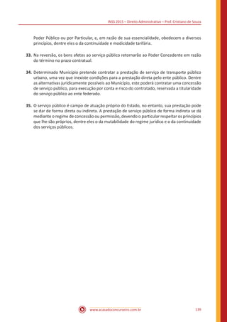 INSS 2015 – Direito Administrativo – Prof. Cristiano de Souza
www.acasadoconcurseiro.com.br 139
Poder Público ou por Particular, e, em razão de sua essencialidade, obedecem a diversos
princípios, dentre eles o da continuidade e modicidade tarifária.
33.	Na reversão, os bens afetos ao serviço público retornarão ao Poder Concedente em razão
do término no prazo contratual.
34.	Determinado Município pretende contratar a prestação de serviço de transporte público
urbano, uma vez que inexiste condições para a prestação direta pelo ente público. Dentre
as alternativas juridicamente possíveis ao Município, este poderá contratar uma concessão
de serviço público, para execução por conta e risco do contratado, reservada a titularidade
do serviço público ao ente federado.
35.	O serviço público é campo de atuação próprio do Estado, no entanto, sua prestação pode
se dar de forma direta ou indireta. A prestação de serviço público de forma indireta se dá
mediante o regime de concessão ou permissão, devendo o particular respeitar os princípios
que lhe são próprios, dentre eles o da mutabilidade do regime jurídico e o da continuidade
dos serviços públicos.
 