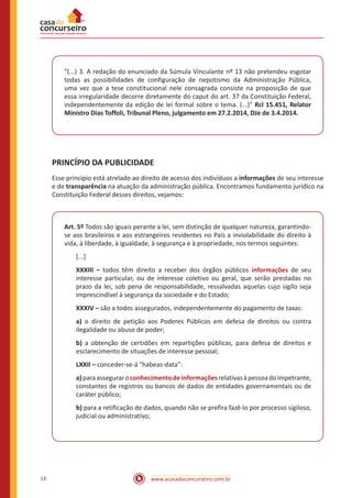 www.acasadoconcurseiro.com.br14
"(...) 3. A redação do enunciado da Súmula Vinculante nº 13 não pretendeu esgotar
todas as possibilidades de configuração de nepotismo da Administração Pública,
uma vez que a tese constitucional nele consagrada consiste na proposição de que
essa irregularidade decorre diretamente do caput do art. 37 da Constituição Federal,
independentemente da edição de lei formal sobre o tema. (...)" Rcl 15.451, Relator
Ministro Dias Toffoli, Tribunal Pleno, julgamento em 27.2.2014, DJe de 3.4.2014.
PRINCÍPIO DA PUBLICIDADE
Esse princípio está atrelado ao direito de acesso dos indivíduos a informações de seu interesse
e de transparência na atuação da administração pública. Encontramos fundamento jurídico na
Constituição Federal desses direitos, vejamos:
Art. 5º Todos são iguais perante a lei, sem distinção de qualquer natureza, garantindo-
se aos brasileiros e aos estrangeiros residentes no País a inviolabilidade do direito à
vida, à liberdade, à igualdade, à segurança e à propriedade, nos termos seguintes:
[...]
XXXIII – todos têm direito a receber dos órgãos públicos informações de seu
interesse particular, ou de interesse coletivo ou geral, que serão prestadas no
prazo da lei, sob pena de responsabilidade, ressalvadas aquelas cujo sigilo seja
imprescindível à segurança da sociedade e do Estado;
XXXIV – são a todos assegurados, independentemente do pagamento de taxas:
a) o direito de petição aos Poderes Públicos em defesa de direitos ou contra
ilegalidade ou abuso de poder;
b) a obtenção de certidões em repartições públicas, para defesa de direitos e
esclarecimento de situações de interesse pessoal;
LXXII – conceder-se-á "habeas-data":
a)paraasseguraroconhecimentodeinformaçõesrelativasàpessoadoimpetrante,
constantes de registros ou bancos de dados de entidades governamentais ou de
caráter público;
b) para a retificação de dados, quando não se prefira fazê-lo por processo sigiloso,
judicial ou administrativo;
 