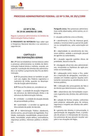 www.acasadoconcurseiro.com.br140
PROCESSO ADMINISTRATIVO FEDERAL: LEI Nº 9.784, DE 29/1/1999
LEI Nº 9.784 ,
DE 29 DE JANEIRO DE 1999.
Regula o processo administrativo no âmbito da
Administração Pública Federal.
O PRESIDENTE DA REPÚBLICA Faço saber que
o Congresso Nacional decreta e eu sanciono a
seguinte Lei:
CAPÍTULO I
DAS DISPOSIÇÕES GERAIS
Art. 1º Esta Lei estabelece normas básicas sobre
o processo administrativo no âmbito da Admi-
nistração Federal direta e indireta, visando, em
especial, à proteção dos direitos dos administra-
dos e ao melhor cumprimento dos fins da Admi-
nistração.
§ 1º Os preceitos desta Lei também se apli-
cam aos órgãos dos Poderes Legislativo e
Judiciário da União, quando no desempe-
nho de função administrativa.
§ 2º Para os fins desta Lei, consideram-se:
I – órgão – a unidade de atuação integrante
da estrutura da Administração direta e da
estrutura da Administração indireta;
II – entidade – a unidade de atuação dotada
de personalidade jurídica;
III – autoridade – o servidor ou agente pú-
blico dotado de poder de decisão.
Art. 2º A Administração Pública obedecerá,
dentre outros, aos princípios da legalidade, fina-
lidade, motivação, razoabilidade, proporcionali-
dade, moralidade, ampla defesa, contraditório,
segurança jurídica, interesse público e eficiên-
cia.
Parágrafo único. Nos processos administra-
tivos serão observados, entre outros, os cri-
térios de:
I – atuação conforme a lei e o Direito;
II – atendimento a fins de interesse geral,
vedada a renúncia total ou parcial de pode-
res ou competências, salvo autorização em
lei;
III – objetividade no atendimento do inte-
resse público, vedada a promoção pessoal
de agentes ou autoridades;
IV – atuação segundo padrões éticos de
probidade, decoro e boa-fé;
V – divulgação oficial dos atos administrati-
vos, ressalvadas as hipóteses de sigilo pre-
vistas na Constituição;
VI – adequação entre meios e fins, veda-
da a imposição de obrigações, restrições e
sanções em medida superior àquelas estri-
tamente necessárias ao atendimento do in-
teresse público;
VII – indicação dos pressupostos de fato e
de direito que determinarem a decisão;
VIII – observância das formalidades essen-
ciais à garantia dos direitos dos administra-
dos;
IX – adoção de formas simples, suficientes
para propiciar adequado grau de certeza,
segurança e respeito aos direitos dos admi-
nistrados;
X – garantia dos direitos à comunicação, à
apresentação de alegações finais, à produ-
ção de provas e à interposição de recursos,
nos processos de que possam resultar san-
ções e nas situações de litígio;
 