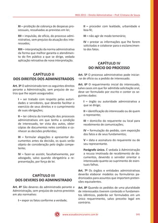 INSS 2015 – Direito Administrativo – Prof. Cristiano de Souza
www.acasadoconcurseiro.com.br 141
XI – proibição de cobrança de despesas pro-
cessuais, ressalvadas as previstas em lei;
XII – impulsão, de ofício, do processo admi-
nistrativo, sem prejuízo da atuação dos inte-
ressados;
XIII – interpretação da norma administrativa
da forma que melhor garanta o atendimen-
to do fim público a que se dirige, vedada
aplicação retroativa de nova interpretação.
CAPÍTULO II
DOS DIREITOS DOS ADMINISTRADOS
Art. 3º O administrado tem os seguintes direitos
perante a Administração, sem prejuízo de ou-
tros que lhe sejam assegurados:
I – ser tratado com respeito pelas autori-
dades e servidores, que deverão facilitar o
exercício de seus direitos e o cumprimento
de suas obrigações;
II – ter ciência da tramitação dos processos
administrativos em que tenha a condição
de interessado, ter vista dos autos, obter
cópias de documentos neles contidos e co-
nhecer as decisões proferidas;
III – formular alegações e apresentar do-
cumentos antes da decisão, os quais serão
objeto de consideração pelo órgão compe-
tente;
IV – fazer-se assistir, facultativamente, por
advogado, salvo quando obrigatória a re-
presentação, por força de lei.
CAPÍTULO III
DOS DEVERES DO ADMINISTRADO
Art. 4º São deveres do administrado perante a
Administração, sem prejuízo de outros previstos
em ato normativo:
I – expor os fatos conforme a verdade;
II – proceder com lealdade, urbanidade e
boa-fé;
III – não agir de modo temerário;
IV – prestar as informações que lhe forem
solicitadas e colaborar para o esclarecimen-
to dos fatos.
CAPÍTULO IV
DO INÍCIO DO PROCESSO
Art. 5º O processo administrativo pode iniciar-
-se de ofício ou a pedido de interessado.
Art. 6º O requerimento inicial do interessado,
salvo casos em que for admitida solicitação oral,
deve ser formulado por escrito e conter os se-
guintes dados:
I – órgão ou autoridade administrativa a
que se dirige;
II – identificação do interessado ou de quem
o represente;
III – domicílio do requerente ou local para
recebimento de comunicações;
IV – formulação do pedido, com exposição
dos fatos e de seus fundamentos;
V – data e assinatura do requerente ou de
seu representante.
Parágrafo único. É vedada à Administração
a recusa imotivada de recebimento de do-
cumentos, devendo o servidor orientar o
interessado quanto ao suprimento de even-
tuais falhas.
Art. 7º Os órgãos e entidades administrativas
deverão elaborar modelos ou formulários pa-
dronizados para assuntos que importem preten-
sões equivalentes.
Art. 8º Quando os pedidos de uma pluralidade
de interessados tiverem conteúdo e fundamen-
tos idênticos, poderão ser formulados em um
único requerimento, salvo preceito legal em
contrário.
 