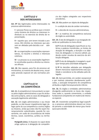 www.acasadoconcurseiro.com.br142
CAPÍTULO V
DOS INTERESSADOS
Art. 9º São legitimados como interessados no
processo administrativo:
I – pessoas físicas ou jurídicas que o iniciem
como titulares de direitos ou interesses in-
dividuais ou no exercício do direito de re-
presentação;
II – aqueles que, sem terem iniciado o pro-
cesso, têm direitos ou interesses que pos-
sam ser afetados pela decisão a ser ado-
tada;
III – as organizações e associações represen-
tativas, no tocante a direitos e interesses
coletivos;
IV – as pessoas ou as associações legalmen-
te constituídas quanto a direitos ou interes-
ses difusos.
Art. 10. São capazes, para fins de processo ad-
ministrativo, os maiores de dezoito anos, ressal-
vada previsão especial em ato normativo pró-
prio.
CAPÍTULO VI
DA COMPETÊNCIA
Art. 11. A competência é irrenunciável e se exer-
ce pelos órgãos administrativos a que foi atribu-
ída como própria, salvo os casos de delegação e
avocação legalmente admitidos.
Art. 12. Um órgão administrativo e seu titular
poderão, se não houver impedimento legal, de-
legar parte da sua competência a outros órgãos
ou titulares, ainda que estes não lhe sejam hie-
rarquicamente subordinados, quando for con-
veniente, em razão de circunstâncias de índole
técnica, social, econômica, jurídica ou territo-
rial.
Parágrafo único. O disposto no caput deste
artigo aplica-se à delegação de competên-
cia dos órgãos colegiados aos respectivos
presidentes.
Art. 13. Não podem ser objeto de delegação:
I – a edição de atos de caráter normativo;
II – a decisão de recursos administrativos;
III – as matérias de competência exclusiva
do órgão ou autoridade.
Art. 14. O ato de delegação e sua revogação de-
verão ser publicados no meio oficial.
§ 1º O ato de delegação especificará as ma-
térias e poderes transferidos, os limites da
atuação do delegado, a duração e os obje-
tivos da delegação e o recurso cabível, po-
dendo conter ressalva de exercício da atri-
buição delegada.
§ 2º O ato de delegação é revogável a qual-
quer tempo pela autoridade delegante.
§ 3º As decisões adotadas por delegação
devem mencionar explicitamente esta qua-
lidade e considerar-se-ão editadas pelo de-
legado.
Art. 15. Será permitida, em caráter excepcional
e por motivos relevantes devidamente justifi-
cados, a avocação temporária de competência
atribuída a órgão hierarquicamente inferior.
Art. 16. Os órgãos e entidades administrativas
divulgarão publicamente os locais das respec-
tivas sedes e, quando conveniente, a unidade
fundacional competente em matéria de interes-
se especial.
Art. 17. Inexistindo competência legal específi-
ca, o processo administrativo deverá ser inicia-
do perante a autoridade de menor grau hierár-
quico para decidir.
 