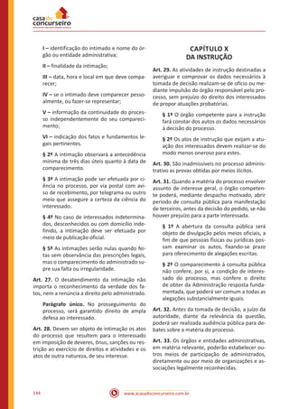 www.acasadoconcurseiro.com.br144
I – identificação do intimado e nome do ór-
gão ou entidade administrativa;
II – finalidade da intimação;
III – data, hora e local em que deve compa-
recer;
IV – se o intimado deve comparecer pesso-
almente, ou fazer-se representar;
V – informação da continuidade do proces-
so independentemente do seu compareci-
mento;
VI – indicação dos fatos e fundamentos le-
gais pertinentes.
§ 2º A intimação observará a antecedência
mínima de três dias úteis quanto à data de
comparecimento.
§ 3º A intimação pode ser efetuada por ci-
ência no processo, por via postal com avi-
so de recebimento, por telegrama ou outro
meio que assegure a certeza da ciência do
interessado.
§ 4º No caso de interessados indetermina-
dos, desconhecidos ou com domicílio inde-
finido, a intimação deve ser efetuada por
meio de publicação oficial.
§ 5º As intimações serão nulas quando fei-
tas sem observância das prescrições legais,
mas o comparecimento do administrado su-
pre sua falta ou irregularidade.
Art. 27. O desatendimento da intimação não
importa o reconhecimento da verdade dos fa-
tos, nem a renúncia a direito pelo administrado.
Parágrafo único. No prosseguimento do
processo, será garantido direito de ampla
defesa ao interessado.
Art. 28. Devem ser objeto de intimação os atos
do processo que resultem para o interessado
em imposição de deveres, ônus, sanções ou res-
trição ao exercício de direitos e atividades e os
atos de outra natureza, de seu interesse.
CAPÍTULO X
DA INSTRUÇÃO
Art. 29. As atividades de instrução destinadas a
averiguar e comprovar os dados necessários à
tomada de decisão realizam-se de ofício ou me-
diante impulsão do órgão responsável pelo pro-
cesso, sem prejuízo do direito dos interessados
de propor atuações probatórias.
§ 1º O órgão competente para a instrução
fará constar dos autos os dados necessários
à decisão do processo.
§ 2º Os atos de instrução que exijam a atu-
ação dos interessados devem realizar-se do
modo menos oneroso para estes.
Art. 30. São inadmissíveis no processo adminis-
trativo as provas obtidas por meios ilícitos.
Art. 31. Quando a matéria do processo envolver
assunto de interesse geral, o órgão competen-
te poderá, mediante despacho motivado, abrir
período de consulta pública para manifestação
de terceiros, antes da decisão do pedido, se não
houver prejuízo para a parte interessada.
§ 1º A abertura da consulta pública será
objeto de divulgação pelos meios oficiais, a
fim de que pessoas físicas ou jurídicas pos-
sam examinar os autos, fixando-se prazo
para oferecimento de alegações escritas.
§ 2º O comparecimento à consulta pública
não confere, por si, a condição de interes-
sado do processo, mas confere o direito
de obter da Administração resposta funda-
mentada, que poderá ser comum a todas as
alegações substancialmente iguais.
Art. 32. Antes da tomada de decisão, a juízo da
autoridade, diante da relevância da questão,
poderá ser realizada audiência pública para de-
bates sobre a matéria do processo.
Art. 33. Os órgãos e entidades administrativas,
em matéria relevante, poderão estabelecer ou-
tros meios de participação de administrados,
diretamente ou por meio de organizações e as-
sociações legalmente reconhecidas.
 