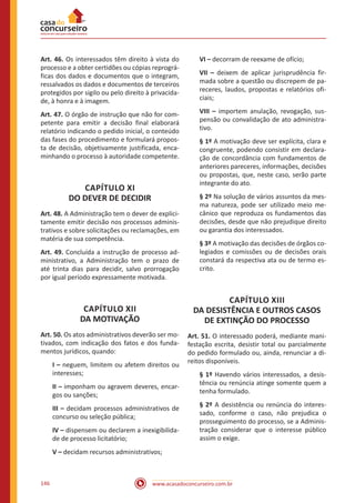 www.acasadoconcurseiro.com.br146
Art. 46. Os interessados têm direito à vista do
processo e a obter certidões ou cópias reprográ-
ficas dos dados e documentos que o integram,
ressalvados os dados e documentos de terceiros
protegidos por sigilo ou pelo direito à privacida-
de, à honra e à imagem.
Art. 47. O órgão de instrução que não for com-
petente para emitir a decisão final elaborará
relatório indicando o pedido inicial, o conteúdo
das fases do procedimento e formulará propos-
ta de decisão, objetivamente justificada, enca-
minhando o processo à autoridade competente.
CAPÍTULO XI
DO DEVER DE DECIDIR
Art. 48. A Administração tem o dever de explici-
tamente emitir decisão nos processos adminis-
trativos e sobre solicitações ou reclamações, em
matéria de sua competência.
Art. 49. Concluída a instrução de processo ad-
ministrativo, a Administração tem o prazo de
até trinta dias para decidir, salvo prorrogação
por igual período expressamente motivada.
CAPÍTULO XII
DA MOTIVAÇÃO
Art. 50. Os atos administrativos deverão ser mo-
tivados, com indicação dos fatos e dos funda-
mentos jurídicos, quando:
I – neguem, limitem ou afetem direitos ou
interesses;
II – imponham ou agravem deveres, encar-
gos ou sanções;
III – decidam processos administrativos de
concurso ou seleção pública;
IV – dispensem ou declarem a inexigibilida-
de de processo licitatório;
V – decidam recursos administrativos;
VI – decorram de reexame de ofício;
VII – deixem de aplicar jurisprudência fir-
mada sobre a questão ou discrepem de pa-
receres, laudos, propostas e relatórios ofi-
ciais;
VIII – importem anulação, revogação, sus-
pensão ou convalidação de ato administra-
tivo.
§ 1º A motivação deve ser explícita, clara e
congruente, podendo consistir em declara-
ção de concordância com fundamentos de
anteriores pareceres, informações, decisões
ou propostas, que, neste caso, serão parte
integrante do ato.
§ 2º Na solução de vários assuntos da mes-
ma natureza, pode ser utilizado meio me-
cânico que reproduza os fundamentos das
decisões, desde que não prejudique direito
ou garantia dos interessados.
§ 3º A motivação das decisões de órgãos co-
legiados e comissões ou de decisões orais
constará da respectiva ata ou de termo es-
crito.
CAPÍTULO XIII
DA DESISTÊNCIA E OUTROS CASOS
DE EXTINÇÃO DO PROCESSO
Art. 51. O interessado poderá, mediante mani-
festação escrita, desistir total ou parcialmente
do pedido formulado ou, ainda, renunciar a di-
reitos disponíveis.
§ 1º Havendo vários interessados, a desis-
tência ou renúncia atinge somente quem a
tenha formulado.
§ 2º A desistência ou renúncia do interes-
sado, conforme o caso, não prejudica o
prosseguimento do processo, se a Adminis-
tração considerar que o interesse público
assim o exige.
 