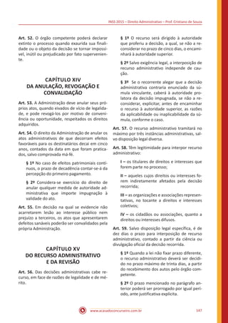 INSS 2015 – Direito Administrativo – Prof. Cristiano de Souza
www.acasadoconcurseiro.com.br 147
Art. 52. O órgão competente poderá declarar
extinto o processo quando exaurida sua finali-
dade ou o objeto da decisão se tornar impossí-
vel, inútil ou prejudicado por fato supervenien-
te.
CAPÍTULO XIV
DA ANULAÇÃO, REVOGAÇÃO E
CONVALIDAÇÃO
Art. 53. A Administração deve anular seus pró-
prios atos, quando eivados de vício de legalida-
de, e pode revogá-los por motivo de conveni-
ência ou oportunidade, respeitados os direitos
adquiridos.
Art. 54. O direito da Administração de anular os
atos administrativos de que decorram efeitos
favoráveis para os destinatários decai em cinco
anos, contados da data em que foram pratica-
dos, salvo comprovada má-fé.
§ 1º No caso de efeitos patrimoniais contí-
nuos, o prazo de decadência contar-se-á da
percepção do primeiro pagamento.
§ 2º Considera-se exercício do direito de
anular qualquer medida de autoridade ad-
ministrativa que importe impugnação à
validade do ato.
Art. 55. Em decisão na qual se evidencie não
acarretarem lesão ao interesse público nem
prejuízo a terceiros, os atos que apresentarem
defeitos sanáveis poderão ser convalidados pela
própria Administração.
CAPÍTULO XV
DO RECURSO ADMINISTRATIVO
E DA REVISÃO
Art. 56. Das decisões administrativas cabe re-
curso, em face de razões de legalidade e de mé-
rito.
§ 1º O recurso será dirigido à autoridade
que proferiu a decisão, a qual, se não a re-
considerar no prazo de cinco dias, o encami-
nhará à autoridade superior.
§ 2º Salvo exigência legal, a interposição de
recurso administrativo independe de cau-
ção.
§ 3º Se o recorrente alegar que a decisão
administrativa contraria enunciado da sú-
mula vinculante, caberá à autoridade pro-
latora da decisão impugnada, se não a re-
considerar, explicitar, antes de encaminhar
o recurso à autoridade superior, as razões
da aplicabilidade ou inaplicabilidade da sú-
mula, conforme o caso.
Art. 57. O recurso administrativo tramitará no
máximo por três instâncias administrativas, sal-
vo disposição legal diversa.
Art. 58. Têm legitimidade para interpor recurso
administrativo:
I – os titulares de direitos e interesses que
forem parte no processo;
II – aqueles cujos direitos ou interesses fo-
rem indiretamente afetados pela decisão
recorrida;
III – as organizações e associações represen-
tativas, no tocante a direitos e interesses
coletivos;
IV – os cidadãos ou associações, quanto a
direitos ou interesses difusos.
Art. 59. Salvo disposição legal específica, é de
dez dias o prazo para interposição de recurso
administrativo, contado a partir da ciência ou
divulgação oficial da decisão recorrida.
§ 1º Quando a lei não fixar prazo diferente,
o recurso administrativo deverá ser decidi-
do no prazo máximo de trinta dias, a partir
do recebimento dos autos pelo órgão com-
petente.
§ 2º O prazo mencionado no parágrafo an-
terior poderá ser prorrogado por igual perí-
odo, ante justificativa explícita.
 