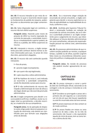 www.acasadoconcurseiro.com.br148
Art. 60. O recurso interpõe-se por meio de re-
querimento no qual o recorrente deverá expor
os fundamentos do pedido de reexame, poden-
do juntar os documentos que julgar convenien-
tes.
Art. 61. Salvo disposição legal em contrário, o
recurso não tem efeito suspensivo.
Parágrafo único. Havendo justo receio de
prejuízo de difícil ou incerta reparação de-
corrente da execução, a autoridade recorri-
da ou a imediatamente superior poderá, de
ofício ou a pedido, dar efeito suspensivo ao
recurso.
Art. 62. Interposto o recurso, o órgão compe-
tente para dele conhecer deverá intimar os de-
mais interessados para que, no prazo de cinco
dias úteis, apresentem alegações.
Art. 63. O recurso não será conhecido quando
interposto:
I – fora do prazo;
II – perante órgão incompetente;
III – por quem não seja legitimado;
IV – após exaurida a esfera administrativa.
§ 1º Na hipótese do inciso II, será indicada
ao recorrente a autoridade competente,
sendo-lhe devolvido o prazo para recurso.
§ 2º O não conhecimento do recurso não
impede a Administração de rever de ofício o
ato ilegal, desde que não ocorrida preclusão
administrativa.
Art. 64. O órgão competente para decidir o re-
curso poderá confirmar, modificar, anular ou re-
vogar, total ou parcialmente, a decisão recorri-
da, se a matéria for de sua competência.
Parágrafo único. Se da aplicação do dispos-
to neste artigo puder decorrer gravame à si-
tuação do recorrente, este deverá ser cien-
tificado para que formule suas alegações
antes da decisão.
Art. 64-A. Se o recorrente alegar violação de
enunciado da súmula vinculante, o órgão com-
petente para decidir o recurso explicitará as ra-
zões da aplicabilidade ou inaplicabilidade da sú-
mula, conforme o caso.
Art. 64-B. Acolhida pelo Supremo Tribunal Fe-
deral a reclamação fundada em violação de
enunciado da súmula vinculante, dar-se-á ciên-
cia à autoridade prolatora e ao órgão compe-
tente para o julgamento do recurso, que deve-
rão adequar as futuras decisões administrativas
em casos semelhantes, sob pena de responsabi-
lização pessoal nas esferas cível, administrativa
e penal.
Art. 65. Os processos administrativos de que re-
sultem sanções poderão ser revistos, a qualquer
tempo, a pedido ou de ofício, quando surgirem
fatos novos ou circunstâncias relevantes susce-
tíveis de justificar a inadequação da sanção apli-
cada.
Parágrafo único. Da revisão do processo
não poderá resultar agravamento da san-
ção.
CAPÍTULO XVI
DOS PRAZOS
Art. 66. Os prazos começam a correr a partir
da data da cientificação oficial, excluindo-se da
contagem o dia do começo e incluindo-se o do
vencimento.
§ 1º Considera-se prorrogado o prazo até o
primeiro dia útil seguinte se o vencimento
cair em dia em que não houver expediente
ou este for encerrado antes da hora normal.
§ 2º Os prazos expressos em dias contam-se
de modo contínuo.
§ 3º Os prazos fixados em meses ou anos
contam-se de data a data. Se no mês do
vencimento não houver o dia equivalente
àquele do início do prazo, tem-se como ter-
mo o último dia do mês.
 