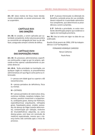 INSS 2015 – Direito Administrativo – Prof. Cristiano de Souza
www.acasadoconcurseiro.com.br 149
Art. 67. Salvo motivo de força maior devida-
mente comprovado, os prazos processuais não
se suspendem.
CAPÍTULO XVII
DAS SANÇÕES
Art. 68. As sanções, a serem aplicadas por au-
toridade competente, terão natureza pecuniária
ou consistirão em obrigação de fazer ou de não
fazer, assegurado sempre o direito de defesa.
CAPÍTULO XVIII
DAS DISPOSIÇÕES FINAIS
Art. 69. Os processos administrativos específi-
cos continuarão a reger-se por lei própria, apli-
cando-se-lhes apenas subsidiariamente os pre-
ceitos desta Lei.
Art. 69-A. Terão prioridade na tramitação, em
qualquer órgão ou instância, os procedimentos
administrativos em que figure como parte ou in-
teressado:
I – pessoa com idade igual ou superior a 60
(sessenta) anos;
II – pessoa portadora de deficiência, física
ou mental;
III – (VETADO)
IV – pessoa portadora de tuberculose ativa,
esclerose múltipla, neoplasia maligna, han-
seníase, paralisia irreversível e incapacitan-
te, cardiopatia grave, doença de Parkinson,
espondiloartrose anquilosante, nefropatia
grave, hepatopatia grave, estados avança-
dos da doença de Paget (osteíte deforman-
te), contaminação por radiação, síndrome
de imunodeficiência adquirida, ou outra
doença grave, com base em conclusão da
medicina especializada, mesmo que a do-
ença tenha sido contraída após o início do
processo.
§ 1º A pessoa interessada na obtenção do
benefício, juntando prova de sua condição,
deverá requerê-lo à autoridade administra-
tiva competente, que determinará as provi-
dências a serem cumpridas.
§ 2º Deferida a prioridade, os autos rece-
berão identificação própria que evidencie o
regime de tramitação prioritária.
Art. 70. Esta Lei entra em vigor na data de sua
publicação.
Brasília 29 de janeiro de 1999; 178º da Indepen-
dência e 111º da República.
FERNANDO HENRIQUE CARDOSO
Renan Calheiros
Paulo Paiva
 