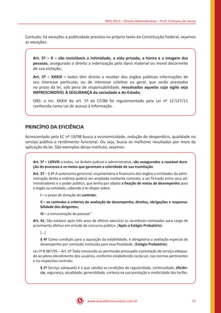 INSS 2015 – Direito Administrativo – Prof. Cristiano de Souza
www.acasadoconcurseiro.com.br 15
Contudo, há exceções à publicidade prevista no próprio texto da Constituição Federal, vejamos
as exceções:
Art. 5º – X – são invioláveis a intimidade, a vida privada, a honra e a imagem das
pessoas, assegurado o direito a indenização pelo dano material ou moral decorrente
de sua violação;
Art. 5º – XXXIII – todos têm direito a receber dos órgãos públicos informações de
seu interesse particular, ou de interesse coletivo ou geral, que serão prestadas
no prazo da lei, sob pena de responsabilidade, ressalvadas aquelas cujo sigilo seja
IMPRESCINDÍVEL À SEGURANÇA da sociedade e do Estado;
OBS: o Inc. XXXIII do art. 5º da CF/88 foi regulamentado pela Lei nº 12.527/11
conhecida como Lei de acesso à Informação.
PRINCÍPIO DA EFICIÊNCIA
Acrescentado pela EC nº 19/98 busca a economicidade, redução de desperdício, qualidade no
serviço público e rendimento funcional. Ou seja, busca os melhores resultados por meio da
aplicação da lei. São exemplos desse instituto, vejamos:
Art. 5º – LXXVIII a todos, no âmbito judicial e administrativo, são assegurados a razoável dura-
ção do processo e os meios que garantam a celeridade de sua tramitação.
Art. 37 – § 8º A autonomia gerencial, orçamentária e financeira dos órgãos e entidades da admi-
nistração direta e indireta poderá ser ampliada mediante contrato, a ser firmado entre seus ad-
ministradores e o poder público, que tenha por objeto a fixação de metas de desempenho para
o órgão ou entidade, cabendo à lei dispor sobre:
I – o prazo de duração do contrato;
II – os controles e critérios de avaliação de desempenho, direitos, obrigações e responsa-
bilidade dos dirigentes;
III – a remuneração do pessoal."
Art. 41. São estáveis após três anos de efetivo exercício os servidores nomeados para cargo de
provimento efetivo em virtude de concurso público. (Após o Estágio Probatório)
[...]
§ 4º Como condição para a aquisição da estabilidade, é obrigatória a avaliação especial de
desempenho por comissão instituída para essa finalidade. (Estágio Probatório)
Lei nº 8.987/95 – Art. 6º Toda concessão ou permissão pressupõe a prestação de serviço adequa-
do ao pleno atendimento dos usuários, conforme estabelecido nesta Lei, nas normas pertinentes
e no respectivo contrato.
§ 1º Serviço adequado é o que satisfaz as condições de regularidade, continuidade, eficiên-
cia, segurança, atualidade, generalidade, cortesia na sua prestação e modicidade das tarifas.
 
