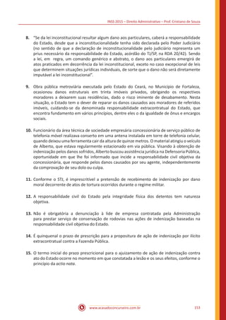 INSS 2015 – Direito Administrativo – Prof. Cristiano de Souza
www.acasadoconcurseiro.com.br 153
8.	 “Se da lei inconstitucional resultar algum dano aos particulares, caberá a responsabilidade
do Estado, desde que a inconstitucionalidade tenha sido declarada pelo Poder Judiciário
(no sentido de que a declaração de inconstitucionalidade pelo judiciário representa um
prius necessário da responsabilidade do Estado, acórdão do TJ/SP, na RDA 20/42). Sendo
a lei, em regra, um comando genérico e abstrato, o dano aos particulares emergirá de
atos praticados em decorrência da lei inconstitucional, exceto no caso excepcional de leis
que determinem situações jurídicas individuais, de sorte que o dano não será diretamente
imputável a lei inconstitucional”.
9.	 Obra pública metroviária executada pelo Estado do Ceará, no Município de Fortaleza,
ocasionou danos estruturais em trinta imóveis privados, obrigando os respectivos
moradores a deixarem suas residências, dado o risco iminente de desabamento. Nesta
situação, o Estado tem o dever de reparar os danos causados aos moradores de referidos
imóveis, cuidando-se da denominada responsabilidade extracontratual do Estado, que
encontra fundamento em vários princípios, dentre eles o da igualdade de ônus e encargos
sociais.
10.	Funcionário da área técnica de sociedade empresária concessionária de serviço público de
telefonia móvel realizava conserto em uma antena instalada em torre de telefonia celular,
quando deixou uma ferramenta cair da altura de quinze metros. O material atingiu o veículo
de Alberto, que estava regularmente estacionado em via pública. Visando à obtenção de
indenização pelos danos sofridos, Alberto buscou assistência jurídica na Defensoria Pública,
oportunidade em que lhe foi informado que incide a responsabilidade civil objetiva da
concessionária, que responde pelos danos causados por seu agente, independentemente
da comprovação de seu dolo ou culpa.
11.	Conforme o STJ, é imprescritível a pretensão de recebimento de indenização por dano
moral decorrente de atos de tortura ocorridos durante o regime militar.
12.	A responsabilidade civil do Estado pela integridade física dos detentos tem natureza
objetiva.
13.	Não é obrigatória a denunciação à lide de empresa contratada pela Administração
para prestar serviço de conservação de rodovias nas ações de indenização baseadas na
responsabilidade civil objetiva do Estado.
14.	É quinquenal o prazo de prescrição para a propositura de ação de indenização por ilícito
extracontratual contra a Fazenda Pública.
15.	O termo inicial do prazo prescricional para o ajuizamento de ação de indenização contra
ato do Estado ocorre no momento em que constatada a lesão e os seus efeitos, conforme o
princípio da actio nata.
 