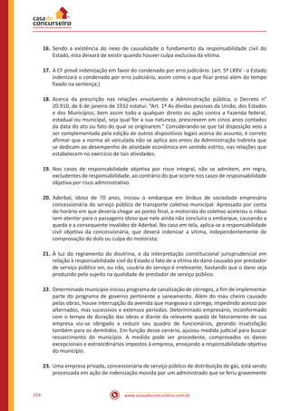 www.acasadoconcurseiro.com.br154
16.	Sendo a existência do nexo de causalidade o fundamento da responsabilidade civil do
Estado, esta deixará de existir quando houver culpa exclusiva da vítima.
17.	A CF prevê indenização em favor do condenado por erro judiciário. (art. 5º LXXV - o Estado
indenizará o condenado por erro judiciário, assim como o que ficar preso além do tempo
fixado na sentença;)
18.	Acerca da prescrição nas relações envolvendo a Administração pública, o Decreto n°
20.910, de 6 de janeiro de 1932 estatui: “Art. 1º As dívidas passivas da União, dos Estados
e dos Municípios, bem assim todo e qualquer direito ou ação contra a Fazenda federal,
estadual ou municipal, seja qual for a sua natureza, prescrevem em cinco anos contados
da data do ato ou fato do qual se originarem.” Considerando-se que tal disposição veio a
ser complementada pela edição de outros dispositivos legais acerca do assunto, é correto
afirmar que a norma ali veiculada não se aplica aos entes da Administração Indireta que
se dedicam ao desempenho de atividade econômica em sentido estrito, nas relações que
estabelecem no exercício de tais atividades.
19.	Nos casos de responsabilidade objetiva por risco integral, não se admitem, em regra,
excludentes de responsabilidade, ao contrário do que ocorre nos casos de responsabilidade
objetiva por risco administrativo.
20.	Aderbal, idoso de 70 anos, iniciou o embarque em ônibus de sociedade empresária
concessionária do serviço público de transporte coletivo municipal. Apressado por conta
do horário em que deveria chegar ao ponto final, o motorista do coletivo acelerou o nibus
sem atentar para o passageiro idoso que nele ainda não concluíra o embarque, causando a
queda e a consequente invalidez de Aderbal. No caso em tela, aplica-se a responsabilidade
civil objetiva da concessionária, que deverá indenizar a vítima, independentemente de
comprovação do dolo ou culpa do motorista;
21.	À luz do regramento da doutrina, e da interpretação constitucional jurisprudencial em
relação à responsabilidade civil do Estado o fato de a vítima do dano causado por prestador
de serviço público ser, ou não, usuária do serviço é irrelevante, bastando que o dano seja
produzido pelo sujeito na qualidade de prestador de serviço público.
22.	Determinado município iniciou programa de canalização de córregos, a fim de implementar
parte do programa de governo pertinente a saneamento. Além do mau cheiro causado
pelas obras, houve interrupção da avenida que margeava o córrego, impedindo acesso por
alternados, mas sucessivos e extensos períodos. Determinado empresário, inconformado
com o tempo de duração das obras e diante da relevante queda de faturamento de sua
empresa viu-se obrigado a reduzir seu quadro de funcionários, gerando insatisfação
também para os demitidos. Em função desse cenário, ajuizou medida judicial para buscar
ressarcimento do município. A medida pode ser procedente, comprovados os danos
excepcionais e extraordinários impostos à empresa, ensejando a responsabilidade objetiva
do município.
23.	Uma empresa privada, concessionária de serviço público de distribuição de gás, está sendo
processada em ação de indenização movida por um administrado que se feriu gravemente
 