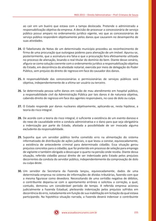 INSS 2015 – Direito Administrativo – Prof. Cristiano de Souza
www.acasadoconcurseiro.com.br 155
ao cair em um bueiro que estava com a tampa deslocada. Pretende o administrado a
responsabilização objetiva da empresa. A decisão de processar a concessionária de serviço
público possui amparo no ordenamento jurídico vigente, vez que as concessionárias de
serviço público respondem objetivamente pelos danos que causarem no desempenho de
suas atividades.
24.	O Tabelionato de Notas de um determinado município procedeu ao reconhecimento de
firma de uma procuração que outorgava poderes para alienação de um imóvel. Apurou-se,
posteriormente, que a assinatura era falsa e que a procuração fora efetivamente utilizada
no processo de alienação, lesando o real titular do domínio do bem. Diante desse cenário,
afigura-se como solução coerente com o ordenamento jurídico a responsabilização objetiva
do Estado, em decorrência da atividade notarial, exercida por meio de delegação do Poder
Público, sem prejuízo do direito de regresso em face do causador dos danos.
25.	A responsabilidade das concessionárias e permissionárias de serviços públicos será
objetiva, independentemente de a vítima ser usuário ou terceiro.
26.	Se determinada pessoa sofre danos em razão de mau atendimento em hospital público,
a responsabilidade civil da Administração Pública por tais danos é de natureza objetiva,
cabendo direito de regresso em face dos agentes responsáveis, no caso de dolo ou culpa.
27.	O Estado responde por danos nucleares objetivamente, aplicando-se, nesta hipótese, a
teoria do risco integral.
28.	De acordo com a teoria do risco integral, é suficiente a existência de um evento danoso e
do nexo de causalidade entre a conduta administrativa e o dano para que seja obrigatória
a indenização por parte do Estado, afastada a possibilidade de ser invocada alguma
excludente da responsabilidade.
29.	Suponha que um servidor público tenha cometido erro na alimentação do sistema
informatizado de distribuição de ações judiciais, o que levou a constar, equivocadamente,
a existência de antecedente criminal para determinado cidadão. Essa situação gerou
prejuízos concretos para o cidadão, que foi preterido em processo de seleção para emprego
de vigilante e também obrigado a desocupar o quarto na pensão onde residia. Diante dessa
situação, referido cidadão possui direito de ser indenizado pelo Estado pelos prejuízos
decorrentes da conduta do servidor público, independentemente da comprovação de dolo
ou culpa deste.
30.	Um servidor da Secretaria da Fazenda lançou, equivocadamente, dados de uma
determinada empresa no sistema de informações de dívidas tributárias, fazendo com que
a mesma figurasse como devedora. Necessitando de uma certidão negativa de débitos,
o contribuinte deparou-se com o apontamento errôneo e solicitou a correção, a qual,
contudo, demorou um considerável período de tempo. A referida empresa acionou
judicialmente a Fazenda Estadual, pleiteando indenização pelos prejuízos sofridos em
decorrência do erro, notadamente em função de sua inabilitação em licitação da qual estava
participando. Na hipotética situação narrada, a Fazenda deverá indenizar o contribuinte
 