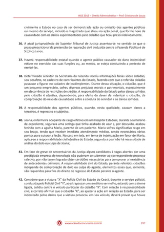 INSS 2015 – Direito Administrativo – Prof. Cristiano de Souza
www.acasadoconcurseiro.com.br 157
civilmente o Estado no caso de ser demonstrada ação ou omissão dos agentes públicos
ou mesmo do serviço, incluído o magistrado que atuou na ação penal, que forme nexo de
causalidade com os danos experimentados pelo cidadão que ficou preso indevidamente.
36.	A atual jurisprudência do Superior Tribunal de Justiça assentou-se no sentido de que o
prazo prescricional da pretensão de reparação civil deduzida contra a Fazenda Pública é de
5 (cinco) anos.
37.	Haverá responsabilidade estatal quando o agente público causador do dano indenizável
estiver no exercício das suas funções ou, ao menos, se esteja conduzindo a pretexto de
exercê-las.
38.	Determinado servidor da Secretaria da Fazenda inseriu informações falsas sobre cidadão,
seu desafeto, no cadastro de contribuintes do Estado, fazendo com que o referido cidadão
passasse a figurar no cadastro de inadimplentes. Diante dessa situação, o cidadão, que é
um pequeno empresário, sofreu diversos prejuízos morais e patrimoniais, especialmente
em decorrência de restrições de crédito. A responsabilidade do Estado pelos danos sofridos
pelo cidadão é objetiva, dependendo, para efeito do dever de indenizar o cidadão, da
comprovação do nexo de causalidade entre a conduta do servidor e os danos sofridos.
39.	A responsabilidade dos agentes públicos, quando, nesta qualidade, causam danos a
terceiros, é regressiva e subjetiva.
40.	Joana, enfermeira ocupante de cargo efetivo em um Hospital Estadual, durante seu horário
de expediente, segurava uma seringa que tinha acabado de usar e, por descuido, acabou
ferindo com a agulha Maria, parente de um paciente. Maria sofreu significativo rasgo em
seu braço, tendo que receber imediato atendimento médico, sendo necessários vários
pontos para suturar a lesão. No caso em tela, em tema de indenização em favor de Maria,
aplica-se a responsabilidade civil objetiva do Estado, segundo a qual não há necessidade de
análise do dolo ou culpa de Joana;
41.	Em face de greve de serventuários da Justiça alguns candidatos à vagas abertas por uma
prestigiada empresa de tecnologia não puderam se submeter ao correspondente processo
seletivo, por não terem logrado obter certidões necessárias para comprovar a inexistência
de antecedentes criminais. A responsabilidade civil do Estado, perante referidos cidadãos
independe de comprovação de dolo ou culpa do agente, elementos esses que, somente,
são requeridos para fins do direito de regresso do Estado perante o agente.
42.	Considere que a viatura “X” da Polícia Civil do Estado do Ceará, durante o serviço policial,
conduzida peloPolicial Civil “Y”,aoultrapassarumsemáforovermelho,estandocomasirene
ligada, colidiu contra o veículo particular do cidadão “K”. Com relação à responsabilidade
civil, é correto afirmar que o cidadão “K”, ao ajuizar a ação em relação ao Estado, para ser
indenizado pelos danos que a viatura provocou em seu veículo, deverá provar que houve
 