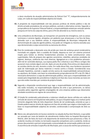 www.acasadoconcurseiro.com.br158
o dano resultante da atuação administrativa do Policial Civil “Y”, independentemente de
culpa, em razão da responsabilidade objetiva do Estado.
43.	A propósito da responsabilidade civil das pessoas jurídicas de direito público e das de
direito privado prestadoras de serviços públicos, assinale a alternativa correta: Segundo a
jurisprudência do Supremo Tribunal Federal, a responsabilidade estatal por omissão admite
pesquisa em torno da culpa da vítima, para o fim de abrandá-la ou mesmo excluí-la.
44.	Uma ambulância do Município, ao transportar um paciente de emergência, com os avisos
luminosos e sonoros ligados, atropelou um pedestre que atravessava a rua fora da faixa,
distraído com o seu telefone celular. A responsabilidade do Município independe da
demonstração de culpa do agente público, mas pode ser mitigada ou mesmo excluída caso
seja demonstrada a culpa concorrente ou exclusiva da vítima.
45.	Ênio foi condenado a dezessete anos de prisão por meio de sentença penal condenatória
transitada em julgado. Sob a custódia do Estado, deparou-se com um sistema prisional
inepto para tutelar os direitos fundamentais previstos no texto constitucional: celas
superlotadas, falta de preparo dos agentes carcerários, rebeliões, péssimas condições de
higiene, doenças, violências das mais diversas. Agregaram-se a isso problemas pessoais:
além de ter contraído doenças, sua esposa pediu-lhe o divórcio e seus filhos e amigos não
quiseram mais contato algum com ele. Após um ano de prisão, Ênio entrou em depressão e
se suicidou dentro da cela, durante a noite. Em razão desse fato, seus herdeiros ajuizaram
ação de indenização por danos materiais e morais contra o Estado. Considerando essa
situação hipotética, assinale a opção correta acerca da responsabilidade extracontratual,
ou aquiliana, do Estado, com base no entendimento jurisprudencial do STF e do STJ: Não é
necessário demonstrar a culpa da administração pública, visto que a responsabilidade civil
estatal pela integridade dos presidiários é objetiva em face dos riscos inerentes ao meio em
que eles estão inseridos por conduta do próprio Estado.
46.	Segundo a disposição constitucional que rege a responsabilidade civil da administração,
não estão incluídos, na responsabilização objetiva do ente a que pertencem, os danos
causados pelos seguintes agentes empregados de uma empresa pública que desenvolve
atividade econômica em regime de concorrência.
47.	O Estado foi condenado judicialmente a indenizar cidadã por danos sofridos em razão da
omissão de socorro em hospital da rede pública, eis que o hospital negou-se a realizar parto
iminente alegando falta de leito disponível. Diante de tal condenação, entende-se que o
Estado poderá exercer direito de regresso em face do servidor que negou a internação com
base na responsabilidade subjetiva do servidor, condicionada à comprovação de dolo ou
culpa.
48.	Maria caiu abruptamente em buraco existente na calçada da Rua Sem Número, o que pôde
ser provado por meio de boletim de atendimento médico feito no hospital Municipal de
Niterói, além de fotos do local e do depoimento de testemunha que presenciou o fato. O
acidente resultou em lesões no tornozelo esquerdo compatíveis com o acidente, tendo as
provas documental e pericial comprovado a precariedade da conservação pública do local.
A ocorrência de omissão é específica do Município, pois a causa do evento que provocou o
 