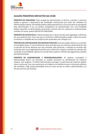 www.acasadoconcurseiro.com.br16
ALGUNS PRINCÍPIOS IMPLÍCITOS NA CF/88
PRINCÍPIO DA FINALIDADE: Toda atuação do administrador se destina a atender o interesse
público e garantir a observância das finalidades institucionais por parte das entidades da
Administração Indireta. A finalidade pública objetivada pela lei é a única que deve ser perseguida
pelo administrador. A Lei, ao atribuir competência ao Administrador, tem uma finalidade
pública específica. O administrador, praticando o ato fora dos fins, expressa ou implicitamente
contidos na norma, pratica DESVIO DE FINALIDADE.
PRINCÍPIO DA AUTOTUTELA: A Administração tem o dever de zelar pela legalidade e eficiência
dos seus próprios atos. É por isso que se reconhece à Administração o poder e dever de anular
ou declarar a nulidade dos seus próprios atos praticados com infração à Lei.
PRINCÍPIO DA CONTINUIDADE DOS SERVIÇOS PÚBLICOS: O serviço público destina-se a atender
necessidades sociais. É com fundamento nesse princípio que nos contratos administrativos não
se permite de forma absoluta que seja invocada, pelo particular, a exceção do contrato não
cumprido, pois nossa legislação já permite que o particular invoque a exceção de contrato não
cumprido na Lei 8.666/93, apenas no caso de atraso superior a 90 dias dos pagamentos devidos
pela Administração.
PRINCÍPIO DA RAZOABILIDADE e PROPORCIONALIDADE: Os poderes concedidos à
Administração devem ser exercidos na medida necessária ao atendimento do interesse
coletivo, sem exageros. O Direito Administrativo consagra a supremacia do interesse público
sobre o particular, mas essa supremacia só é legítima na medida em que os interesses públicos
são atendidos. Exige proporcionalidade entre os meios de que se utilize a Administração e os
fins que ela tem que alcançar.
 