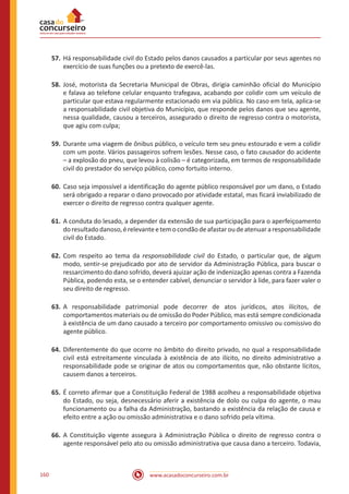 www.acasadoconcurseiro.com.br160
57.	Há responsabilidade civil do Estado pelos danos causados a particular por seus agentes no
exercício de suas funções ou a pretexto de exercê-las.
58.	José, motorista da Secretaria Municipal de Obras, dirigia caminhão oficial do Município
e falava ao telefone celular enquanto trafegava, acabando por colidir com um veículo de
particular que estava regularmente estacionado em via pública. No caso em tela, aplica-se
a responsabilidade civil objetiva do Município, que responde pelos danos que seu agente,
nessa qualidade, causou a terceiros, assegurado o direito de regresso contra o motorista,
que agiu com culpa;
59.	Durante uma viagem de ônibus público, o veículo tem seu pneu estourado e vem a colidir
com um poste. Vários passageiros sofrem lesões. Nesse caso, o fato causador do acidente
– a explosão do pneu, que levou à colisão – é categorizada, em termos de responsabilidade
civil do prestador do serviço público, como fortuito interno.
60.	Caso seja impossível a identificação do agente público responsável por um dano, o Estado
será obrigado a reparar o dano provocado por atividade estatal, mas ficará inviabilizado de
exercer o direito de regresso contra qualquer agente.
61.	A conduta do lesado, a depender da extensão de sua participação para o aperfeiçoamento
doresultadodanoso,érelevanteetemocondãodeafastaroudeatenuararesponsabilidade
civil do Estado.
62.	Com respeito ao tema da responsabilidade civil do Estado, o particular que, de algum
modo, sentir-se prejudicado por ato de servidor da Administração Pública, para buscar o
ressarcimento do dano sofrido, deverá ajuizar ação de indenização apenas contra a Fazenda
Pública, podendo esta, se o entender cabível, denunciar o servidor à lide, para fazer valer o
seu direito de regresso.
63.	A responsabilidade patrimonial pode decorrer de atos jurídicos, atos ilícitos, de
comportamentos materiais ou de omissão do Poder Público, mas está sempre condicionada
à existência de um dano causado a terceiro por comportamento omissivo ou comissivo do
agente público.
64.	Diferentemente do que ocorre no âmbito do direito privado, no qual a responsabilidade
civil está estreitamente vinculada à existência de ato ilícito, no direito administrativo a
responsabilidade pode se originar de atos ou comportamentos que, não obstante lícitos,
causem danos a terceiros.
65.	É correto afirmar que a Constituição Federal de 1988 acolheu a responsabilidade objetiva
do Estado, ou seja, desnecessário aferir a existência de dolo ou culpa do agente, o mau
funcionamento ou a falha da Administração, bastando a existência da relação de causa e
efeito entre a ação ou omissão administrativa e o dano sofrido pela vítima.
66.	A Constituição vigente assegura à Administração Pública o direito de regresso contra o
agente responsável pelo ato ou omissão administrativa que causa dano a terceiro. Todavia,
 