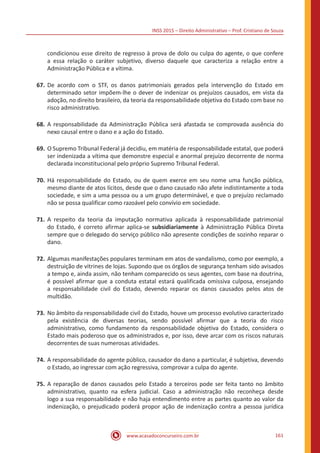INSS 2015 – Direito Administrativo – Prof. Cristiano de Souza
www.acasadoconcurseiro.com.br 161
condicionou esse direito de regresso à prova de dolo ou culpa do agente, o que confere
a essa relação o caráter subjetivo, diverso daquele que caracteriza a relação entre a
Administração Pública e a vítima.
67.	De acordo com o STF, os danos patrimoniais gerados pela intervenção do Estado em
determinado setor impõem-lhe o dever de indenizar os prejuízos causados, em vista da
adoção, no direito brasileiro, da teoria da responsabilidade objetiva do Estado com base no
risco administrativo.
68.	A responsabilidade da Administração Pública será afastada se comprovada ausência do
nexo causal entre o dano e a ação do Estado.
69.	O Supremo Tribunal Federal já decidiu, em matéria de responsabilidade estatal, que poderá
ser indenizada a vítima que demonstre especial e anormal prejuízo decorrente de norma
declarada inconstitucional pelo próprio Supremo Tribunal Federal.
70.	Há responsabilidade do Estado, ou de quem exerce em seu nome uma função pública,
mesmo diante de atos lícitos, desde que o dano causado não afete indistintamente a toda
sociedade, e sim a uma pessoa ou a um grupo determinável, e que o prejuízo reclamado
não se possa qualificar como razoável pelo convívio em sociedade.
71.	A respeito da teoria da imputação normativa aplicada à responsabilidade patrimonial
do Estado, é correto afirmar aplica-se subsidiariamente à Administração Pública Direta
sempre que o delegado do serviço público não apresente condições de sozinho reparar o
dano.
72.	Algumas manifestações populares terminam em atos de vandalismo, como por exemplo, a
destruição de vitrines de lojas. Supondo que os órgãos de segurança tenham sido avisados
a tempo e, ainda assim, não tenham comparecido os seus agentes, com base na doutrina,
é possível afirmar que a conduta estatal estará qualificada omissiva culposa, ensejando
a responsabilidade civil do Estado, devendo reparar os danos causados pelos atos de
multidão.
73.	No âmbito da responsabilidade civil do Estado, houve um processo evolutivo caracterizado
pela existência de diversas teorias, sendo possível afirmar que a teoria do risco
administrativo, como fundamento da responsabilidade objetiva do Estado, considera o
Estado mais poderoso que os administrados e, por isso, deve arcar com os riscos naturais
decorrentes de suas numerosas atividades.
74.	A responsabilidade do agente público, causador do dano a particular, é subjetiva, devendo
o Estado, ao ingressar com ação regressiva, comprovar a culpa do agente.
75.	A reparação de danos causados pelo Estado a terceiros pode ser feita tanto no âmbito
administrativo, quanto na esfera judicial. Caso a administração não reconheça desde
logo a sua responsabilidade e não haja entendimento entre as partes quanto ao valor da
indenização, o prejudicado poderá propor ação de indenização contra a pessoa jurídica
 