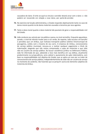 www.acasadoconcurseiro.com.br162
causadora do dano. O ente ao qual se vincula o servidor deverá arcar com o dano e não
poderá ser ressarcido em relação a esse dano, por parte do servidor.
76.	No exercício da função administrativa, o Estado responde objetivamente tanto no caso de
danos morais quanto no de danos materiais causados a terceiros por seus agentes.
77.	Tanto o dano moral quanto o dano material são passíveis de gerar a responsabilidade civil
do Estado.
78.	João conduzia seu veículo por via pública e parou no sinal vermelho. Enquanto aguardava,
parado, o sinal de trânsito mudar para a cor verde, de repente, João escutou um barulho
e percebeu que um ônibus, que realizava transporte público coletivo intramunicipal de
passageiros, colidiu com a traseira de seu carro. A empresa de ônibus, concessionária
do serviço público municipal, recusou-se a realizar qualquer pagamento a título de
indenização, alegando que não restou comprovada a culpa do motorista e que João
não era usuário do serviço público. Ao buscar assistência jurídica na Defensoria Pública,
João foi informado de que, adotando a tese mais benéfica em sua defesa, atualmente
predominante na jurisprudência, seria cabível o ajuizamento de ação indenizatória, com
base na responsabilidade civil objetiva do Estado, que se aplica ao caso por se tratar de
concessionário de serviço público, independentemente de João não ser usuário do serviço
no momento do acidente, não havendo que se perquirir acerca do elemento subjetivo do
motorista do ônibus.
 