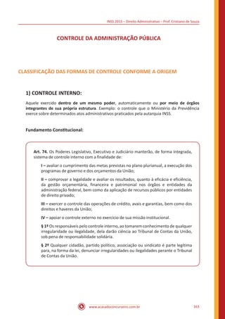 INSS 2015 – Direito Administrativo – Prof. Cristiano de Souza
www.acasadoconcurseiro.com.br 163
CONTROLE DA ADMINISTRAÇÃO PÚBLICA
CLASSIFICAÇÃO DAS FORMAS DE CONTROLE CONFORME A ORIGEM
1)	CONTROLE INTERNO:
Aquele exercido dentro de um mesmo poder, automaticamente ou por meio de órgãos
integrantes de sua própria estrutura. Exemplo: o controle que o Ministério da Previdência
exerce sobre determinados atos administrativos praticados pela autarquia INSS.
Fundamento Constitucional:
Art. 74. Os Poderes Legislativo, Executivo e Judiciário manterão, de forma integrada,
sistema de controle interno com a finalidade de:
I – avaliar o cumprimento das metas previstas no plano plurianual, a execução dos
programas de governo e dos orçamentos da União;
II – comprovar a legalidade e avaliar os resultados, quanto à eficácia e eficiência,
da gestão orçamentária, financeira e patrimonial nos órgãos e entidades da
administração federal, bem como da aplicação de recursos públicos por entidades
de direito privado;
III – exercer o controle das operações de crédito, avais e garantias, bem como dos
direitos e haveres da União;
IV – apoiar o controle externo no exercício de sua missão institucional.
§ 1º Os responsáveis pelo controle interno, ao tomarem conhecimento de qualquer
irregularidade ou ilegalidade, dela darão ciência ao Tribunal de Contas da União,
sob pena de responsabilidade solidária.
§ 2º Qualquer cidadão, partido político, associação ou sindicato é parte legítima
para, na forma da lei, denunciar irregularidades ou ilegalidades perante o Tribunal
de Contas da União.
 