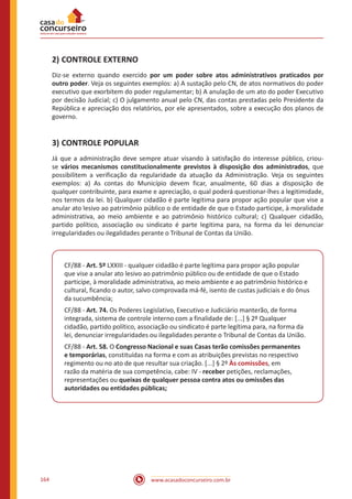 www.acasadoconcurseiro.com.br164
2)	CONTROLE EXTERNO
Diz-se externo quando exercido por um poder sobre atos administrativos praticados por
outro poder. Veja os seguintes exemplos: a) A sustação pelo CN, de atos normativos do poder
executivo que exorbitem do poder regulamentar; b) A anulação de um ato do poder Executivo
por decisão Judicial; c) O julgamento anual pelo CN, das contas prestadas pelo Presidente da
República e apreciação dos relatórios, por ele apresentados, sobre a execução dos planos de
governo.
3)	CONTROLE POPULAR
Já que a administração deve sempre atuar visando à satisfação do interesse público, criou-
se vários mecanismos constitucionalmente previstos à disposição dos administrados, que
possibilitem a verificação da regularidade da atuação da Administração. Veja os seguintes
exemplos: a) As contas do Município devem ficar, anualmente, 60 dias a disposição de
qualquer contribuinte, para exame e apreciação, o qual poderá questionar-lhes a legitimidade,
nos termos da lei. b) Qualquer cidadão é parte legitima para propor ação popular que vise a
anular ato lesivo ao patrimônio público o de entidade de que o Estado participe, à moralidade
administrativa, ao meio ambiente e ao patrimônio histórico cultural; c) Qualquer cidadão,
partido político, associação ou sindicato é parte legitima para, na forma da lei denunciar
irregularidades ou ilegalidades perante o Tribunal de Contas da União.
CF/88 - Art. 5º LXXIII - qualquer cidadão é parte legítima para propor ação popular
que vise a anular ato lesivo ao patrimônio público ou de entidade de que o Estado
participe, à moralidade administrativa, ao meio ambiente e ao patrimônio histórico e
cultural, ficando o autor, salvo comprovada má-fé, isento de custas judiciais e do ônus
da sucumbência;
CF/88 - Art. 74. Os Poderes Legislativo, Executivo e Judiciário manterão, de forma
integrada, sistema de controle interno com a finalidade de: [...] § 2º Qualquer
cidadão, partido político, associação ou sindicato é parte legítima para, na forma da
lei, denunciar irregularidades ou ilegalidades perante o Tribunal de Contas da União.
CF/88 - Art. 58. O Congresso Nacional e suas Casas terão comissões permanentes
e temporárias, constituídas na forma e com as atribuições previstas no respectivo
regimento ou no ato de que resultar sua criação. [...] § 2º Às comissões, em
razão da matéria de sua competência, cabe: IV - receber petições, reclamações,
representações ou queixas de qualquer pessoa contra atos ou omissões das
autoridades ou entidades públicas;
 