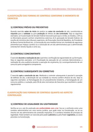 INSS 2015 – Direito Administrativo – Prof. Cristiano de Souza
www.acasadoconcurseiro.com.br 165
CLASSIFICAÇÃO DAS FORMAS DE CONTROLE CONFORME O MOMENTO DE
EXERCÍCIO
1)	CONTROLE PRÉVIO OU PREVENTIVO
Quando exercido antes do início da pratica ou antes da conclusão do ato, constituindo-se
requisito para a validade ou para produção de efeitos do ato controlado. Veja os seguintes
exemplos: a) A autorização do Senado Federal necessária para que a União, os Estados, o DF ou
os Municípios possam contrair empréstimos externos; b) A aprovação do Senado Federal, da
escolha de ministros dos tribunais superiores, do Procurador-Geral da República, do Presidente
do Banco Central do Brasil etc. c) Concessão de uma medida liminar em mandado de segurança
preventivo que impeça a pratica ou a conclusão de um ato administrativo que o administrado
entenda ferir direito líquido e certo seu.
2)	CONTROLE CONCOMITANTE
É exercido durante a realização do ato e permite a verificação da regularidade de sua formação.
Veja os seguintes exemplos: a) A fiscalização da execução de um contrato Administrativo, a
realização de uma auditoria durante a execução do orçamento, b) o acompanhamento de um
concurso pela corregedoria competente.
3)	CONTROLE SUBSEQUENTE OU CORRETIVO
É exercido após a conclusão do ato. Mediante o controle subsequente é possível à correção
de defeitos do ato, a declaração de sua nulidade ou mesmo conferir eficácia do ato. Veja os
seguintes exemplos: a) Homologação de um procedimento licitatório, a homologação de um
concurso público, a sustação, pelo CN de atos normativos do Executivo que exorbitem o poder
regulamentar
CLASSIFICAÇÃO DAS FORMAS DE CONTROLE QUANTO AO ASPECTO
CONTROLADO
1)	CONTROLE DE LEGALIDADE OU LEGITIMIDADE
Verifica-se se o ato foi praticado em conformidade com a Lei. Faz-se o confronto entre uma
conduta administrativa em uma norma jurídica, que pode estar na Constituição, na lei ou
mesmo em ato administrativo de conteúdo impositivo. É o corolário imediato do princípio da
legalidade. Pode também ser exercido pelo poder judiciário ou pelo Poder Legislativo, os casos
previstos na Constituição.
 