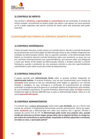www.acasadoconcurseiro.com.br166
2)	CONTROLE DE MÉRITO
Visa verificar a eficiência, a oportunidade e a conveniência do ato controlado. O controle do
mérito compete, normalmente ao próprio poder que editou o ato apenas nos casos previstos
na CF o poder Legislativo ode exercer controle de mérito sobre atos praticados pelo poder
Executivo.
CLASSIFICAÇÃO DAS FORMAS DE CONTROLE QUANTO À AMPLITUDE
1)	CONTROLE HIERÁRQUICO
É típico do poder Executivo, sendo sempre um controle interno. Resulta o controle hierárquico
do escalonamento vertical dos órgãos da Administração direta ou das unidades integrantes das
entidades da Administração indireta. Veja os seguintes exemplos: a) Na Administração direta
federal, os ministérios exercem controle hierárquico sobre suas secretarias, as quais, por sua
vez, controlam hierarquicamente suas superintendências, que exercem sobre suas delegacias
e assim por diante; b) No âmbito da Administração Indireta, e também exercido o controle
hierárquico, quando o presidente de uma autarquia controla os atos dos superintendentes
subordinados e estes sobre os atos dos chefes de departamentos.
2)	CONTROLE FINALISTICO
É aquele exercido pela Administração Direta sobre as pessoas jurídicas integrantes da
Administração Indireta. O controle finalístico, uma vez que fundamentado numa relação de
vinculação entre pessoas (e não em subordinação entre órgãos ou agentes) é um controle
limitado e teológico, ou seja, restringe-se à verificação do enquadramento da entidade
controlada no programa geral do governo e à avaliação objetiva do atingimento, pela entidade,
de suas finalidades estatutárias. O controle finalístico, denominado poder de tutela encontra
fundamento legal no Decreto 200/1967 que se aplica a Administração federal, refere-se a ele
como Supervisão Ministerial.
3)	CONTROLE ADMINISTRATIVO
É o controle que a própria Administração realiza sobre suas atividades, por ser a forma mais
comum de controle, é simplesmente denominado controle administrativo. Deriva do poder-
dever autotutela que a Administração tem sobre seus próprios atos e agentes. Perceba a
redação da sumula 473 do STF “a Administração pode anular seus próprios atos, quando
eivados de vícios que os tornem ilegais, porque deles não se originam direitos; ou revoga-los,
por motivo de conveniência ou oportunidade, respeitados os direitos adquiridos e ressalvada,
em todos os casos, a apreciação judicial”
 