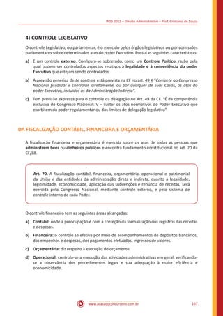 INSS 2015 – Direito Administrativo – Prof. Cristiano de Souza
www.acasadoconcurseiro.com.br 167
4)	CONTROLE LEGISLATIVO
O controle Legislativo, ou parlamentar, é o exercido pelos órgãos legislativos ou por comissões
parlamentares sobre determinados atos do poder Executivo. Possui as seguintes características:
a)	 É um controle externo. Configura-se sobretudo, como um Controle Político, razão pela
qual podem ser controlados aspectos relativos à legalidade e à conveniência do poder
Executivo que estejam sendo controlados.
b)	 A previsão genérica deste controle está prevista na CF no art. 49 X “Compete ao Congresso
Nacional fiscalizar e controlar, diretamente, ou por qualquer de suas Casas, os atos do
poder Executivo, incluídos os da Administração Indireta”.
c)	 Tem previsão expressa para o controle da delegação no Art. 49 da CF. “É da competência
exclusiva do Congresso Nacional: V – sustar os atos normativos do Poder Executivo que
exorbitem do poder regulamentar ou dos limites de delegação legislativa”.
DA FISCALIZAÇÃO CONTÁBIL, FINANCEIRA E ORÇAMENTÁRIA
A fiscalização financeira e orçamentária é exercida sobre os atos de todas as pessoas que
administrem bens ou dinheiros públicos e encontra fundamento constitucional no art. 70 da
CF/88.
Art. 70. A fiscalização contábil, financeira, orçamentária, operacional e patrimonial
da União e das entidades da administração direta e indireta, quanto à legalidade,
legitimidade, economicidade, aplicação das subvenções e renúncia de receitas, será
exercida pelo Congresso Nacional, mediante controle externo, e pelo sistema de
controle interno de cada Poder.
O controle financeiro tem as seguintes áreas alcançadas:
a)	Contábil: onde a preocupação é com a correção da formalização dos registros das receitas
e despesas.
b)	Financeira: o controle se efetiva por meio de acompanhamentos de depósitos bancários,
dos empenhos e despesas, dos pagamentos efetuados, ingressos de valores.
c)	Orçamentária: diz respeito à execução do orçamento.
d)	Operacional: controla-se a execução das atividades administrativas em geral, verificando-
se a observância dos procedimentos legais e sua adequação à maior eficiência e
economicidade.
 