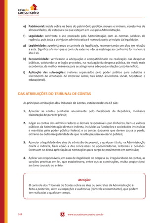 www.acasadoconcurseiro.com.br168
e)	Patrimonial: incide sobre os bens do patrimônio público, moveis e imóveis, constantes de
almoxarifados, de estoques ou que estejam em uso pela Administração.
f)	Legalidade: confronta o ato praticado pela Administração com as normas jurídicas de
regência, pois toda a atividade administrativa é norteada pelo princípio da legalidade.
g)	Legitimidade: aperfeiçoando o controle da legalidade, representando um plus em relação
a esta. Significa afirmar que o controle externo não se restringe ao confronto formal entre
ato e lei.
h)	Economicidade: verificando a adequação e compatibilidade na realização das despesas
públicas, valorando se o órgão procedeu, na realização da despesa pública, do modo mais
econômico, da melhor maneira para se atingir uma adequada relação custo-benefício.
i)	 Aplicação das subvenções: (valores repassados pelo poder público para subsidio e
incremento de atividades de interesse social, tais como assistência social, hospitalar, e
educacional).
DAS ATRIBUIÇÕES DO TRIBUNAL DE CONTAS
As principais atribuições dos Tribunais de Contas, estabelecidas na CF são:
1.	 Apreciar as contas prestadas anualmente pelo Presidente da República, mediante
elaboração de parecer prévio;
2.	 Julgar as contas dos administradores e demais responsáveis por dinheiros, bens e valores
públicos da Administração direta e indireta, incluídas as fundações e sociedades instituídas
e mantidas pelo poder público federal, e as contas daqueles que derem causa a perda,
extravio ou outra irregularidade de que resulte prejuízo ao erário público;
3.	 Apreciar a legalidade dos atos de admissão de pessoal, a qualquer título, na Administração
direta e indireta, bem como a das concessões de aposentadorias, reformas e pensões.
Excetuam-se dessa apreciação as nomeações para cargo de provimento em comissão;
4.	 Aplicar aos responsáveis, em caso de ilegalidade de despesa ou irregularidade de contas, as
sanções previstas em lei, que estabelecera, entre outras cominações, multa proporcional
ao dano causado ao erário.
Atenção:
O controle dos Tribunais de Contas sobre os atos ou contratos da Administração é
feito a posterior, salvo as inspeções e auditorias (controle concomitante), que podem
ser realizadas a qualquer tempo.
 