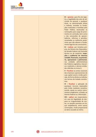 www.acasadoconcurseiro.com.br170
III – apreciar, para fins de regis-
tro, a legalidade dos atos de ad-
missão de pessoal, a qualquer
título, na administração direta
e indireta, incluídas as funda-
ções instituídas e mantidas pelo
Poder Público, excetuadas as
nomeações para cargo de provi-
mento em comissão, bem como
a das concessões de aposen-
tadorias, reformas e pensões,
ressalvadas as melhorias poste-
riores que não alterem o funda-
mento legal do ato concessório;
IV – realizar, por iniciativa pró-
pria, da Câmara dos Deputados,
do Senado Federal, de Comissão
técnica ou de inquérito, inspe-
ções e auditorias de natureza
contábil, financeira, orçamentá-
ria, operacional e patrimonial,
nas unidades administrativas
dos Poderes Legislativo, Executi-
vo e Judiciário, e demais entida-
des referidas no inciso II;
V – fiscalizar as contas nacionais
das empresas supranacionais de
cujo capital social a União parti-
cipe, de forma direta ou indireta,
nos termos do tratado constitu-
tivo;
VI – fiscalizar a aplicação de
quaisquer recursos repassados
pela União mediante convênio,
acordo, ajuste ou outros instru-
mentos congêneres, a Estado, ao
Distrito Federal ou a Município;
VIII – aplicar aos responsáveis,
em caso de ilegalidade de des-
pesa ou irregularidade de con-
tas, as sanções previstas em lei,
que estabelecerá, entre outras
cominações, multa proporcional
ao dano causado ao erário;
 