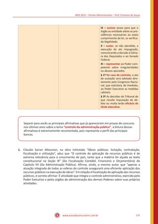 INSS 2015 – Direito Administrativo – Prof. Cristiano de Souza
www.acasadoconcurseiro.com.br 171
IX – assinar prazo para que o
órgão ou entidade adote as pro-
vidências necessárias ao exato
cumprimento da lei, se verifica-
da ilegalidade;
X – sustar, se não atendido, a
execução do ato impugnado,
comunicando a decisão à Câma-
ra dos Deputados e ao Senado
Federal;
XI – representar ao Poder com-
petente sobre irregularidades
ou abusos apurados.
§ 1º No caso de contrato, o ato
de sustação será adotado dire-
tamente pelo Congresso Nacio-
nal, que solicitará, de imediato,
ao Poder Executivo as medidas
cabíveis.
§ 3º As decisões do Tribunal de
que resulte imputação de dé-
bito ou multa terão eficácia de
título executivo.
Separei para vocês as principais afirmativas que já apareceram em provas de concurso
nos últimos anos sobre o tema “controle da administração pública”, a leitura dessas
afirmativas é extremamente recomentada, pois representa o perfil das principais
bancas.
1.	 Cláudio Sarian Altounian, na obra intitulada “Obras públicas: licitação, contratação,
fiscalização e utilização”, aduz que “O controle da aplicação de recursos públicos é de
extrema relevância para o crescimento do país, tanto que a matéria foi alçada ao texto
constitucional na Seção IX” (Da Fiscalização Contábil, Financeira e Orçamentária) do
Capítulo VII (Da Administração Pública). Afirma, ainda, o mesmo autor, que “apenas a
atuação integrada de todas as esferas de controle assegurará uma eficiente aplicação dos
recursos públicos na execução de obras”. Em relação à fiscalização da aplicação dos recursos
públicos, é correto afirmar: É atividade que integra o controle administrativo, exercido pelo
Poder Executivo e pelos órgãos de administração dos demais Poderes sobre suas próprias
atividades.
 
