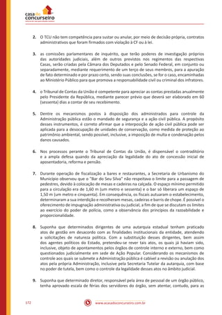 www.acasadoconcurseiro.com.br172
2.	 O TCU não tem competência para sustar ou anular, por meio de decisão própria, contratos
administrativos que foram firmados com violação à CF ou à lei.
3.	 as comissões parlamentares de inquérito, que terão poderes de investigação próprios
das autoridades judiciais, além de outros previstos nos regimentos das respectivas
Casas, serão criadas pela Câmara dos Deputados e pelo Senado Federal, em conjunto ou
separadamente, mediante requerimento de um terço de seus membros, para a apuração
de fato determinado e por prazo certo, sendo suas conclusões, se for o caso, encaminhadas
ao Ministério Público para que promova a responsabilidade civil ou criminal dos infratores.
4.	 o Tribunal de Contas da União é competente para apreciar as contas prestadas anualmente
pelo Presidente da República, mediante parecer prévio que deverá ser elaborado em 60
(sessenta) dias a contar de seu recebimento.
5.	 Dentre os mecanismos postos à disposição dos administrados para controle da
Administração pública estão o mandado de segurança e a ação civil pública. A propósito
desses instrumentos, é correto afirmar que a interposição de ação civil pública pode ser
aplicada para a desocupação de unidades de conservação, como medida de proteção ao
patrimônio ambiental, sendo possível, inclusive, a imposição de multa e condenação pelos
danos causados.
6.	 Nos processos perante o Tribunal de Contas da União, é dispensável o contraditório
e a ampla defesa quando da apreciação da legalidade do ato de concessão inicial de
aposentadoria, reforma e pensão.
7.	 Durante operação de fiscalização a bares e restaurantes, a Secretaria de Urbanismo do
Município observou que o "Bar do Seu Silva" não respeitava o limite para a passagem de
pedestres, devido à colocação de mesas e cadeiras na calçada. O espaço mínimo permitido
para a circulação era de 1,60 m (um metro e sessenta) e o bar só liberara um espaço de
1,50 m (um metro e cinquenta). Em consequência, os fiscais autuaram o estabelecimento,
determinaram a sua interdição e recolheram mesas, cadeiras e barris de chope. É possível o
oferecimento de impugnação administrativa ou judicial, a fim de que se discutam os limites
ao exercício do poder de polícia, como a observância dos princípios da razoabilidade e
proporcionalidade.
8.	 Suponha que determinados dirigentes de uma autarquia estadual tenham praticado
atos de gestão em desacordo com as finalidades institucionais da entidade, atendendo
a solicitações de natureza política. Com a substituição desses dirigentes, bem assim
dos agentes políticos do Estado, pretendeu-se rever tais atos, os quais já haviam sido,
inclusive, objeto de apontamentos pelos órgãos de controle interno e externo, bem como
questionados judicialmente em sede de Ação Popular. Considerando os mecanismos de
controle aos quais se submete a Administração pública é cabível a revisão ou anulação dos
atos pela própria Administração, inclusive pela Secretaria Tutelar da autarquia, com base
no poder de tutela, bem como o controle da legalidade desses atos no âmbito judicial.
9.	 Suponha que determinado diretor, responsável pela área de pessoal de um órgão público,
tenha aprovado escala de férias dos servidores do órgão, sem atentar, contudo, para as
 