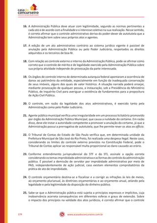 www.acasadoconcurseiro.com.br174
16.	A Administração Pública deve atuar com legitimidade, segundo as normas pertinentes a
cada ato e de acordo com a finalidade e o interesse coletivo na sua realização. Nesse sentido,
é correto afirmar que o controle administrativo deriva do poder-dever de autotutela que a
Administração tem sobre seus próprios atos e agentes.
17.	A edição de um ato administrativo contrário ao sistema jurídico vigente é passível de
anulação pela Administração Pública ou pelo Poder Judiciário, respeitados os direitos
adquiridos e os terceiros de boa-fé.
18.	Com relação ao controle externo e interno da Administração Pública, pode-se afirmar como
correto que o controle de mérito e de legalidade exercido pela Administração Pública sobre
sua própria atividade independe de provocação da parte interessada.
19.	Os órgãos de controle interno de determinada autarquia federal apontaram a ocorrência de
danos ao patrimônio da entidade, especialmente em função da inadequada conservação
de seus imóveis, alguns dos quais de valor histórico. A situação narrada poderá ensejar,
mediante provocação de qualquer pessoa, a instauração, sob a Presidência do Ministério
Público, de Inquérito Civil para averiguar a existência de fundamentos para a propositura
de Ação Civil Pública.
20.	O controle, em razão da legalidade dos atos administrativos, é exercido tanto pela
Administração como pelo Poder Judiciário.
21.	Agente público municipal verifica uma irregularidade em um processo licitatório promovido
por órgão da Administração Pública Municipal, que causa a nulidade do certame. Em razão
disso, deve ele instar a autoridade competente a promover a anulação do certame, já que a
Administração possui a prerrogativa de autotutela, que lhe permite rever os atos ex officio.
22.	O Tribunal de Contas do Estado de São Paulo verifica que, em determinada unidade da
Prefeitura Municipal de São José do Rio Preto, foi realizada uma despesa ilegal. Neste caso,
considerando os limites do controle externo previstos na Constituição Federal, pode o
Tribunal de Contas aplicar ao responsável multa proporcional ao dano causado ao erário.
23.	Conforme entendimento jurisprudencial do STF e do STJ, assinale a opção correta
considerandoostemasimprobidadeadministrativaeasformasdecontroledaadministração
pública. É possível a demissão de servidor por improbidade administrativa por meio de
PAD, independentemente de ação judicial, caso existam elementos comprobatórios da
prática de ato de improbidade.
24.	O controle orçamentário destina-se a fiscalizar e a corrigir as infrações às leis de meios,
ao orçamento plurianual, às diretrizes orçamentárias e ao orçamento anual, zelando pela
legalidade e pela legitimidade da disposição do dinheiro público.
25.	Sabe-se que a Administração pública está sujeita a princípios expressos e implícitos, cuja
inobservância acarreta consequências em diferentes esferas e graus de extensão. Sobre
o impacto dos princípios na validade dos atos jurídicos, é correto afirmar que o controle
 