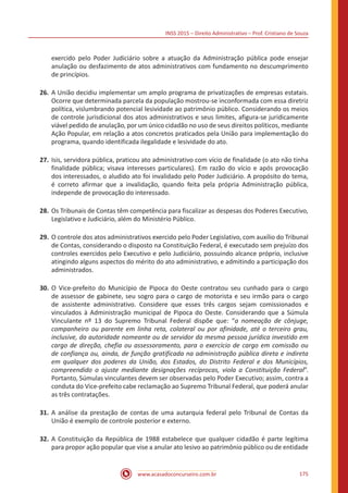 INSS 2015 – Direito Administrativo – Prof. Cristiano de Souza
www.acasadoconcurseiro.com.br 175
exercido pelo Poder Judiciário sobre a atuação da Administração pública pode ensejar
anulação ou desfazimento de atos administrativos com fundamento no descumprimento
de princípios.
26.	A União decidiu implementar um amplo programa de privatizações de empresas estatais.
Ocorre que determinada parcela da população mostrou-se inconformada com essa diretriz
política, vislumbrando potencial lesividade ao patrimônio público. Considerando os meios
de controle jurisdicional dos atos administrativos e seus limites, afigura-se juridicamente
viável pedido de anulação, por um único cidadão no uso de seus direitos políticos, mediante
Ação Popular, em relação a atos concretos praticados pela União para implementação do
programa, quando identificada ilegalidade e lesividade do ato.
27.	Isis, servidora pública, praticou ato administrativo com vício de finalidade (o ato não tinha
finalidade pública; visava interesses particulares). Em razão do vício e após provocação
dos interessados, o aludido ato foi invalidado pelo Poder Judiciário. A propósito do tema,
é correto afirmar que a invalidação, quando feita pela própria Administração pública,
independe de provocação do interessado.
28.	Os Tribunais de Contas têm competência para fiscalizar as despesas dos Poderes Executivo,
Legislativo e Judiciário, além do Ministério Público.
29.	O controle dos atos administrativos exercido pelo Poder Legislativo, com auxílio do Tribunal
de Contas, considerando o disposto na Constituição Federal, é executado sem prejuízo dos
controles exercidos pelo Executivo e pelo Judiciário, possuindo alcance próprio, inclusive
atingindo alguns aspectos do mérito do ato administrativo, e admitindo a participação dos
administrados.
30.	O Vice-prefeito do Município de Pipoca do Oeste contratou seu cunhado para o cargo
de assessor de gabinete, seu sogro para o cargo de motorista e seu irmão para o cargo
de assistente administrativo. Considere que esses três cargos sejam comissionados e
vinculados à Administração municipal de Pipoca do Oeste. Considerando que a Súmula
Vinculante nº 13 do Supremo Tribunal Federal dispõe que: “a nomeação de cônjuge,
companheiro ou parente em linha reta, colateral ou por afinidade, até o terceiro grau,
inclusive, da autoridade nomeante ou de servidor da mesma pessoa jurídica investido em
cargo de direção, chefia ou assessoramento, para o exercício de cargo em comissão ou
de confiança ou, ainda, de função gratificada na administração pública direta e indireta
em qualquer dos poderes da União, dos Estados, do Distrito Federal e dos Municípios,
compreendido o ajuste mediante designações recíprocas, viola a Constituição Federal”.
Portanto, Súmulas vinculantes devem ser observadas pelo Poder Executivo; assim, contra a
conduta do Vice-prefeito cabe reclamação ao Supremo Tribunal Federal, que poderá anular
as três contratações.
31.	A análise da prestação de contas de uma autarquia federal pelo Tribunal de Contas da
União é exemplo de controle posterior e externo.
32.	A Constituição da República de 1988 estabelece que qualquer cidadão é parte legítima
para propor ação popular que vise a anular ato lesivo ao patrimônio público ou de entidade
 