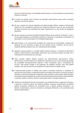www.acasadoconcurseiro.com.br176
de que o Estado participe, à moralidade administrativa, ao meio ambiente e ao patrimônio
histórico e cultural;
33.	O direito de petição como controle da atividade administrativa pode sofrer restrições
quando o assunto for sigiloso.
34.	No que respeita ao controle legislativo da Administração Pública, dispõe a Constituição
Federal ser da competência exclusiva do Congresso Nacional sustar os atos normativos
do Poder Executivo que exorbitem do poder regulamentar ou dos limites de delegação
legislativa.
35.	No que respeita ao controle da Administração Pública, diz-se controle "finalístico" o que a
norma legal estabelece às entidades autônomas, indicando a autoridade controladora, as
faculdades a serem exercitadas e as finalidades objetivadas.
36.	Ação Popular é um instrumento de defesa dos interesses da coletividade, utilizável por
qualquer de seus membros, no gozo de seus direitos cívicos e políticos. Por ela não se
amparam direitos próprios mas, sim, interesses da comunidade.
37.	Qualquer pessoa poderá e o servidor público deverá provocar a iniciativa do Ministério
Público, ministrando-lhe informações sobre fatos que constituam objeto da ação civil e
indicando-lhe os elementos de convicção.
38.	Tales, servidor público federal, praticou ato administrativo discricionário. Felipe,
administrado, inconformado com o aludido ato, interpôs recurso e o ato está sob apreciação
da autoridade hierarquicamente superior a Tales. Entretanto, após a interposição do
recurso, Tales decide revogar o ato praticado. Na hipótese narrada, Tales não poderá
revogar o ato, pois já exauriu sua competência relativamente ao objeto do ato.
39.	A Administração pública, é sabido, está sujeita a princípios expressos e implícitos no
exercício de suas funções. A observância desses princípios está sujeita a controle, do que é
exemplo o controle exercido pelo Legislativo, pelo Judiciário e pela própria Administração,
sem prejuízo da participação do usuário no bom desempenho das funções administrativas,
o que lhes confere, inclusive, direito à informações sobre a atuação do governo.
40.	Conforme entendimento do STF, preenchidos concomitantemente os seguintes requisitos,
é possível o controle judicial nas políticas públicas: natureza constitucional da política
pública reclamada; existência de correlação entre a política pública reclamada e os
direitos fundamentais; prova de omissão ou prestação deficiente e não justificada pela
administração pública.
 