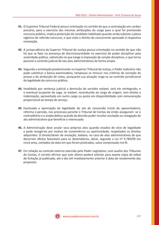 INSS 2015 – Direito Administrativo – Prof. Cristiano de Souza
www.acasadoconcurseiro.com.br 177
41.	O Supremo Tribunal Federal possui orientação no sentido de que a contratação em caráter
precário, para o exercício das mesmas atribuições do cargo para o qual foi promovido
concurso público, implica preterição de candidato habilitado quando ainda subsiste a plena
vigência do referido concurso, o que viola o direito do concorrente aprovado à respectiva
nomeação.
42.	A jurisprudência do Superior Tribunal de Justiça possui orientação no sentido de que não
há que se falar na presença de discricionariedade no exercício do poder disciplinar pela
autoridade pública, sobretudo no que tange à imposição de sanção disciplinar, o que torna
possível o controle judicial de tais atos administrativos de forma ampla.
43.	Segundo a orientação predominante no Superior Tribunal de Justiça, o Poder Judiciário não
pode substituir a banca examinadora, tampouco se imiscuir nos critérios de correção de
provas e de atribuição de notas, porquanto sua atuação cinge-se ao controle jurisdicional
da legalidade do concurso público.
44.	Invalidada por sentença judicial a demissão do servidor estável, será ele reintegrado, e
o eventual ocupante da vaga, se estável, reconduzido ao cargo de origem, sem direito a
indenização, aproveitado em outro cargo ou posto em disponibilidade com remuneração
proporcional ao tempo de serviço.
45.	Excetuada a apreciação da legalidade do ato de concessão inicial de aposentadoria,
reforma e pensão, nos processos perante o Tribunal de Contas da União asseguram- se o
contraditório e a ampla defesa quando da decisão puder resultar anulação ou revogação de
ato administrativo que beneficie o interessado.
46.	A Administração deve anular seus próprios atos quando eivados de vício de legalidade
e pode revogá-los por motivo de conveniência ou oportunidade, respeitados os direitos
adquiridos. O direito/dever de anulação, todavia, no caso de atos administrativos de que
decorram efeitos favoráveis para os destinatários, decai, segundo a Lei nº 9.784/99 em
cinco anos, contados da data em que foram praticados, salvo comprovada má-fé.
47.	Em relação ao controle externo exercido pelo Poder Legislativo, com auxílio dos Tribunais
de Contas, é correto afirmar que este último poderá solicitar para exame cópia de edital
de licitação já publicado, até o dia útil imediatamente anterior à data de recebimento das
propostas.
 