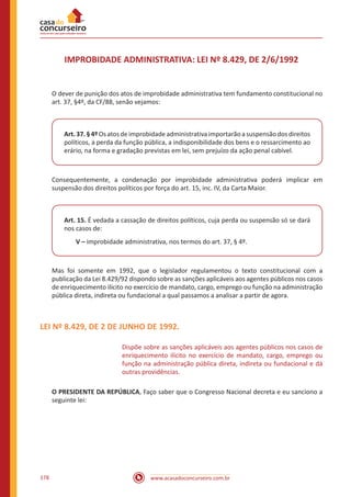 www.acasadoconcurseiro.com.br178
IMPROBIDADE ADMINISTRATIVA: LEI Nº 8.429, DE 2/6/1992
O dever de punição dos atos de improbidade administrativa tem fundamento constitucional no
art. 37, §4º, da CF/88, senão vejamos:
Art.37.§4ºOsatosdeimprobidadeadministrativaimportarãoasuspensãodosdireitos
políticos, a perda da função pública, a indisponibilidade dos bens e o ressarcimento ao
erário, na forma e gradação previstas em lei, sem prejuízo da ação penal cabível.
Consequentemente, a condenação por improbidade administrativa poderá implicar em
suspensão dos direitos políticos por força do art. 15, inc. IV, da Carta Maior.
Art. 15. É vedada a cassação de direitos políticos, cuja perda ou suspensão só se dará
nos casos de:
V – improbidade administrativa, nos termos do art. 37, § 4º.
Mas foi somente em 1992, que o legislador regulamentou o texto constitucional com a
publicação da Lei 8.429/92 dispondo sobre as sanções aplicáveis aos agentes públicos nos casos
de enriquecimento ilícito no exercício de mandato, cargo, emprego ou função na administração
pública direta, indireta ou fundacional a qual passamos a analisar a partir de agora.
LEI Nº 8.429, DE 2 DE JUNHO DE 1992.
Dispõe sobre as sanções aplicáveis aos agentes públicos nos casos de
enriquecimento ilícito no exercício de mandato, cargo, emprego ou
função na administração pública direta, indireta ou fundacional e dá
outras providências.
O PRESIDENTE DA REPÚBLICA, Faço saber que o Congresso Nacional decreta e eu sanciono a
seguinte lei:
 