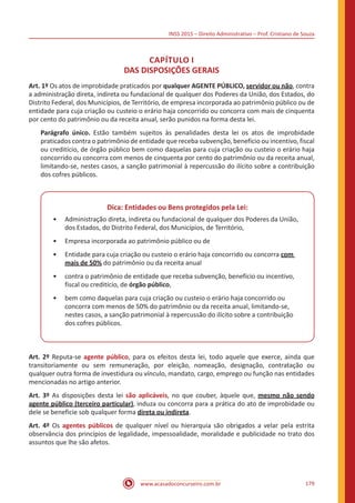 INSS 2015 – Direito Administrativo – Prof. Cristiano de Souza
www.acasadoconcurseiro.com.br 179
CAPÍTULO I
DAS DISPOSIÇÕES GERAIS
Art. 1º Os atos de improbidade praticados por qualquer AGENTE PÚBLICO, servidor ou não, contra
a administração direta, indireta ou fundacional de qualquer dos Poderes da União, dos Estados, do
Distrito Federal, dos Municípios, de Território, de empresa incorporada ao patrimônio público ou de
entidade para cuja criação ou custeio o erário haja concorrido ou concorra com mais de cinquenta
por cento do patrimônio ou da receita anual, serão punidos na forma desta lei.
Parágrafo único. Estão também sujeitos às penalidades desta lei os atos de improbidade
praticados contra o patrimônio de entidade que receba subvenção, benefício ou incentivo, fiscal
ou creditício, de órgão público bem como daquelas para cuja criação ou custeio o erário haja
concorrido ou concorra com menos de cinquenta por cento do patrimônio ou da receita anual,
limitando-se, nestes casos, a sanção patrimonial à repercussão do ilícito sobre a contribuição
dos cofres públicos.
Dica: Entidades ou Bens protegidos pela Lei:
•• Administração direta, indireta ou fundacional de qualquer dos Poderes da União,
dos Estados, do Distrito Federal, dos Municípios, de Território,
•• Empresa incorporada ao patrimônio público ou de
•• Entidade para cuja criação ou custeio o erário haja concorrido ou concorra com
mais de 50% do patrimônio ou da receita anual
•• contra o patrimônio de entidade que receba subvenção, benefício ou incentivo,
fiscal ou creditício, de órgão público,
•• bem como daquelas para cuja criação ou custeio o erário haja concorrido ou
concorra com menos de 50% do patrimônio ou da receita anual, limitando-se,
nestes casos, a sanção patrimonial à repercussão do ilícito sobre a contribuição
dos cofres públicos.
Art. 2º Reputa-se agente público, para os efeitos desta lei, todo aquele que exerce, ainda que
transitoriamente ou sem remuneração, por eleição, nomeação, designação, contratação ou
qualquer outra forma de investidura ou vínculo, mandato, cargo, emprego ou função nas entidades
mencionadas no artigo anterior.
Art. 3º As disposições desta lei são aplicáveis, no que couber, àquele que, mesmo não sendo
agente público (terceiro particular), induza ou concorra para a prática do ato de improbidade ou
dele se beneficie sob qualquer forma direta ou indireta.
Art. 4º Os agentes públicos de qualquer nível ou hierarquia são obrigados a velar pela estrita
observância dos princípios de legalidade, impessoalidade, moralidade e publicidade no trato dos
assuntos que lhe são afetos.
 