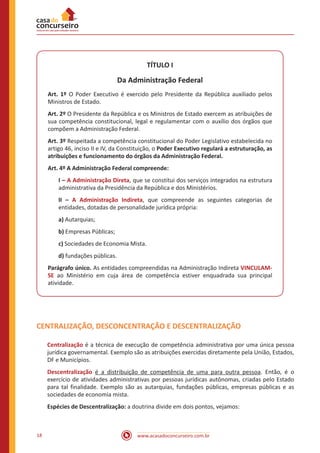 www.acasadoconcurseiro.com.br18
TÍTULO I
Da Administração Federal
Art. 1º O Poder Executivo é exercido pelo Presidente da República auxiliado pelos
Ministros de Estado.
Art. 2º O Presidente da República e os Ministros de Estado exercem as atribuições de
sua competência constitucional, legal e regulamentar com o auxílio dos órgãos que
compõem a Administração Federal.
Art. 3º Respeitada a competência constitucional do Poder Legislativo estabelecida no
artigo 46, inciso II e IV, da Constituição, o Poder Executivo regulará a estruturação, as
atribuições e funcionamento do órgãos da Administração Federal.
Art. 4º A Administração Federal compreende:
I – A Administração Direta, que se constitui dos serviços integrados na estrutura
administrativa da Presidência da República e dos Ministérios.
II – A Administração Indireta, que compreende as seguintes categorias de
entidades, dotadas de personalidade jurídica própria:
a) Autarquias;
b) Empresas Públicas;
c) Sociedades de Economia Mista.
d) fundações públicas.
Parágrafo único. As entidades compreendidas na Administração Indireta VINCULAM-
SE ao Ministério em cuja área de competência estiver enquadrada sua principal
atividade.
CENTRALIZAÇÃO, DESCONCENTRAÇÃO E DESCENTRALIZAÇÃO
Centralização é a técnica de execução de competência administrativa por uma única pessoa
jurídica governamental. Exemplo são as atribuições exercidas diretamente pela União, Estados,
DF e Municípios.
Descentralização é a distribuição de competência de uma para outra pessoa. Então, é o
exercício de atividades administrativas por pessoas jurídicas autônomas, criadas pelo Estado
para tal finalidade. Exemplo são as autarquias, fundações públicas, empresas públicas e as
sociedades de economia mista.
Espécies de Descentralização: a doutrina divide em dois pontos, vejamos:
 