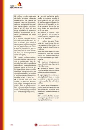 www.acasadoconcurseiro.com.br182
IV – utilizar, em obra ou serviço
particular, veículos, máquinas,
equipamentos ou material de
qualquer natureza, de proprie-
dade ou à disposição de qual-
quer das entidades menciona-
das no art. 1º desta lei, bem
como o trabalho de servidores
públicos, empregados ou ter-
ceiros contratados por essas
entidades;
V – receber vantagem econô-
mica de qualquer natureza, di-
reta ou indireta, para tolerar a
exploração ou a prática de jogos
de azar, de lenocínio, de narco-
tráfico, de contrabando, de usu-
ra ou de qualquer outra ativida-
de ilícita, ou aceitar promessa
de tal vantagem;
VI – receber vantagem econô-
mica de qualquer natureza, di-
reta ou indireta, para fazer de-
claração falsa sobre medição ou
avaliação em obras públicas ou
qualquer outro serviço, ou so-
bre quantidade, peso, medida,
qualidade ou característica de
mercadorias ou bens fornecidos
a qualquer das entidades men-
cionadas no art. 1º desta lei;
VII – adquirir, para si ou para
outrem, no exercício de man-
dato, cargo, emprego ou função
pública, bens de qualquer natu-
reza cujo valor seja despropor-
cional à evolução do patrimônio
ou à renda do agente público;
IV – permitir ou facilitar a alie-
nação, permuta ou locação de
bem integrante do patrimônio
de qualquer das entidades refe-
ridas no art. 1º desta lei, ou ain-
da a prestação de serviço por
parte delas, por preço inferior
ao de mercado;
V – permitir ou facilitar a aqui-
sição, permuta ou locação de
bem ou serviço por preço supe-
rior ao de mercado;
VI – realizar operação finan-
ceira sem observância das nor-
mas legais e regulamentares ou
aceitar garantia insuficiente ou
inidônea;
VII – conceder benefício admi-
nistrativo ou fiscal sem a obser-
vância das formalidades legais
ou regulamentares aplicáveis à
espécie;
VIII – frustrar a licitude de pro-
cesso licitatório ou dispensá-lo
indevidamente;
IX – ordenar ou permitir a reali-
zação de despesas não autoriza-
das em lei ou regulamento;
X – agir negligentemente na ar-
recadação de tributo ou renda,
bem como no que diz respeito
à conservação do patrimônio
público;
XI – liberar verba pública sem a
estrita observância das normas
pertinentes ou influir de qual-
quer forma para a sua aplicação
irregular;
XII – permitir, facilitar ou con-
correr para que terceiro se en-
riqueça ilicitamente;
 