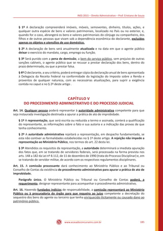 INSS 2015 – Direito Administrativo – Prof. Cristiano de Souza
www.acasadoconcurseiro.com.br 185
§ 1º A declaração compreenderá imóveis, móveis, semoventes, dinheiro, títulos, ações, e
qualquer outra espécie de bens e valores patrimoniais, localizado no País ou no exterior, e,
quando for o caso, abrangerá os bens e valores patrimoniais do cônjuge ou companheiro, dos
filhos e de outras pessoas que vivam sob a dependência econômica do declarante, excluídos
apenas os objetos e utensílios de uso doméstico.
§ 2º A declaração de bens será anualmente atualizada e na data em que o agente público
deixar o exercício do mandato, cargo, emprego ou função.
§ 3º Será punido com a pena de demissão, a bem do serviço público, sem prejuízo de outras
sanções cabíveis, o agente público que se recusar a prestar declaração dos bens, dentro do
prazo determinado, ou que a prestar falsa.
§ 4º O declarante, a seu critério, poderá entregar cópia da declaração anual de bens apresentada
à Delegacia da Receita Federal na conformidade da legislação do Imposto sobre a Renda e
proventos de qualquer natureza, com as necessárias atualizações, para suprir a exigência
contida no caput e no § 2º deste artigo .
CAPÍTULO V
DO PROCEDIMENTO ADMINISTRATIVO E DO PROCESSO JUDICIAL
Art. 14. Qualquer pessoa poderá representar à autoridade administrativa competente para que
seja instaurada investigação destinada a apurar a prática de ato de improbidade.
§ 1º A representação, que será escrita ou reduzida a termo e assinada, conterá a qualificação
do representante, as informações sobre o fato e sua autoria e a indicação das provas de que
tenha conhecimento.
§ 2º A autoridade administrativa rejeitará a representação, em despacho fundamentado, se
esta não contiver as formalidades estabelecidas no § 1º deste artigo. A rejeição não impede a
representação ao Ministério Público, nos termos do art. 22 desta lei.
§ 3º Atendidos os requisitos da representação, a autoridade determinará a imediata apuração
dos fatos que, em se tratando de servidores federais, será processada na forma prevista nos
arts. 148 a 182 da Lei nº 8.112, de 11 de dezembro de 1990 (trata do Processo Disciplinar) e, em
se tratando de servidor militar, de acordo com os respectivos regulamentos disciplinares.
Art. 15. A comissão processante dará conhecimento ao Ministério Público e ao Tribunal ou
Conselho de Contas da existência de procedimento administrativo para apurar a prática de ato de
improbidade.
Parágrafo único. O Ministério Público ou Tribunal ou Conselho de Contas poderá, a
requerimento, designar representante para acompanhar o procedimento administrativo.
Art. 16. Havendo fundados indícios de responsabilidade, a comissão representará ao Ministério
Público ou à procuradoria do órgão para que requeira ao juízo competente a decretação do
sequestro dos bens do agente ou terceiro que tenha enriquecido ilicitamente ou causado dano ao
patrimônio público.
 