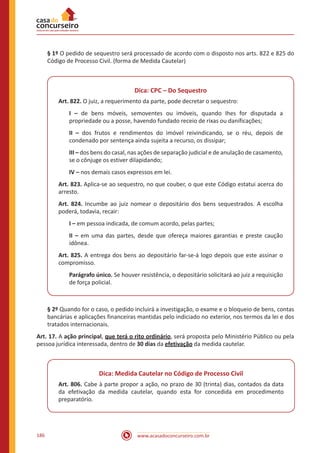 www.acasadoconcurseiro.com.br186
§ 1º O pedido de sequestro será processado de acordo com o disposto nos arts. 822 e 825 do
Código de Processo Civil. (forma de Medida Cautelar)
Dica: CPC – Do Sequestro
Art. 822. O juiz, a requerimento da parte, pode decretar o sequestro:
I – de bens móveis, semoventes ou imóveis, quando Ihes for disputada a
propriedade ou a posse, havendo fundado receio de rixas ou danificações;
II – dos frutos e rendimentos do imóvel reivindicando, se o réu, depois de
condenado por sentença ainda sujeita a recurso, os dissipar;
III – dos bens do casal, nas ações de separação judicial e de anulação de casamento,
se o cônjuge os estiver dilapidando;
IV – nos demais casos expressos em lei.
Art. 823. Aplica-se ao sequestro, no que couber, o que este Código estatui acerca do
arresto.
Art. 824. Incumbe ao juiz nomear o depositário dos bens sequestrados. A escolha
poderá, todavia, recair:
I – em pessoa indicada, de comum acordo, pelas partes;
II – em uma das partes, desde que ofereça maiores garantias e preste caução
idônea.
Art. 825. A entrega dos bens ao depositário far-se-á logo depois que este assinar o
compromisso.
Parágrafo único. Se houver resistência, o depositário solicitará ao juiz a requisição
de força policial.
§ 2º Quando for o caso, o pedido incluirá a investigação, o exame e o bloqueio de bens, contas
bancárias e aplicações financeiras mantidas pelo indiciado no exterior, nos termos da lei e dos
tratados internacionais.
Art. 17. A ação principal, que terá o rito ordinário, será proposta pelo Ministério Público ou pela
pessoa jurídica interessada, dentro de 30 dias da efetivação da medida cautelar.
Dica: Medida Cautelar no Código de Processo Civil
Art. 806. Cabe à parte propor a ação, no prazo de 30 (trinta) dias, contados da data
da efetivação da medida cautelar, quando esta for concedida em procedimento
preparatório.
 