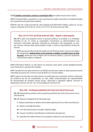 INSS 2015 – Direito Administrativo – Prof. Cristiano de Souza
www.acasadoconcurseiro.com.br 187
§ 1º É vedada a transação, acordo ou conciliação (TAC) nas ações de que trata o caput.
§ 2º A Fazenda Pública, quando for o caso, promoverá as ações necessárias à complementação
do ressarcimento do patrimônio público.
§ 3º No caso de a ação principal ter sido proposta pelo Ministério Público, aplica-se, no que
couber, o disposto no § 3º do art. 6º da Lei nº 4.717, de 29 de junho de 1965.
Dica: Lei nº 4.717, de 29 de junho de 1965. - Regula a ação popular.
Art. 6º A ação será proposta contra as pessoas públicas ou privadas e as entidades
referidas no art. 1º, contra as autoridades, funcionários ou administradores que
houverem autorizado, aprovado, ratificado ou praticado o ato impugnado, ou que,
por omissas, tiverem dado oportunidade à lesão, e contra os beneficiários diretos do
mesmo.
§ 3º A pessoas jurídica de direito público ou de direito privado, cujo ato seja objeto
de impugnação, poderá abster-se de contestar o pedido, ou poderá atuar ao lado
do autor, desde que isso se afigure útil ao interesse público, a juízo do respectivo
representante legal ou dirigente.
§ 4º O Ministério Público, se não intervir no processo como parte, atuará obrigatoriamente,
como fiscal da lei, sob pena de nulidade.
§ 5º A propositura da ação prevenirá a jurisdição do juízo para todas as ações posteriormente
intentadas que possuam a mesma causa de pedir ou o mesmo objeto.
§ 6º A ação será instruída com documentos ou justificação que contenham indícios suficientes
da existência do ato de improbidade ou com razões fundamentadas da impossibilidade
de apresentação de qualquer dessas provas, observada a legislação vigente, inclusive as
disposições inscritas nos arts. 16 a 18 do Código de Processo Civil.
Dica: CPC – Da Responsabilidade das Partes por Dano Processual
Art. 16. Responde por perdas e danos aquele que pleitear de má-fé como autor, réu ou
interveniente.
Art. 17. Reputa-se litigante de má-fé aquele que:
I – deduzir pretensão ou defesa contra texto expresso de lei ou fato incontroverso;
II – alterar a verdade dos fatos;
III – usar do processo para conseguir objetivo ilegal;
IV – opuser resistência injustificada ao andamento do processo;
V – proceder de modo temerário em qualquer incidente ou ato do processo;
 