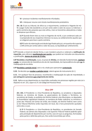www.acasadoconcurseiro.com.br188
VI – provocar incidentes manifestamente infundados.
VII – interpuser recurso com intuito manifestamente protelatório.
Art. 18. O juiz ou tribunal, de ofício ou a requerimento, condenará o litigante de má-
fé a pagar multa não excedente a um por cento sobre o valor da causa e a indenizar a
parte contrária dos prejuízos que esta sofreu, mais os honorários advocatícios e todas
as despesas que efetuou.
§ 1º Quando forem dois ou mais os litigantes de má-fé, o juiz condenará cada um
na proporção do seu respectivo interesse na causa, ou solidariamente aqueles que
se coligaram para lesar a parte contrária.
§2ºOvalordaindenizaçãoserádesdelogofixadopelojuiz,emquantianãosuperior
a 20% (vinte por cento) sobre o valor da causa, ou liquidado por arbitramento.
§ 7º Estando a inicial em devida forma, o juiz mandará autuá-la e ordenará a notificação do
requerido, para oferecer manifestação por escrito, que poderá ser instruída com documentos
e justificações, dentro do prazo de 15 dias.
§ 8º Recebida a manifestação, o juiz, no prazo de 30 dias, em decisão fundamentada, rejeitará
a ação, se convencido da inexistência do ato de improbidade, da improcedência da ação ou da
inadequação da via eleita.
§ 9º Recebida a petição inicial, será o réu citado para apresentar contestação.
§ 10. Da decisão que receber a petição inicial, caberá agravo de instrumento (A.I.).
§ 11. Em qualquer fase do processo, reconhecida a inadequação da ação de improbidade, o
juiz extinguirá o processo sem julgamento do mérito.
§ 12. Aplica-se aos depoimentos ou inquirições realizadas nos processos regidos por esta Lei o
disposto no art. 221, caput e § 1º, do Código de Processo Penal.
Dica: CPP
Art. 221. O Presidente e o Vice-Presidente da República, os senadores e deputados
federais, os ministros de Estado, os governadores de Estados e Territórios, os
secretários de Estado, os prefeitos do Distrito Federal e dos Municípios, os deputados
às Assembleias Legislativas Estaduais, os membros do Poder Judiciário, os ministros e
juízes dos Tribunais de Contas da União, dos Estados, do Distrito Federal, bem como
os do Tribunal Marítimo serão inquiridos em local, dia e hora previamente ajustados
entre eles e o juiz.
§ 1º O Presidente e o Vice-Presidente da República, os presidentes do Senado
Federal, da Câmara dos Deputados e do Supremo Tribunal Federal poderão optar
pela prestação de depoimento por escrito, caso em que as perguntas, formuladas
pelas partes e deferidas pelo juiz, Ihes serão transmitidas por ofício.
 