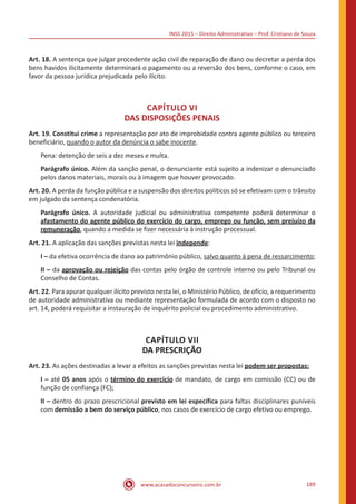 INSS 2015 – Direito Administrativo – Prof. Cristiano de Souza
www.acasadoconcurseiro.com.br 189
Art. 18. A sentença que julgar procedente ação civil de reparação de dano ou decretar a perda dos
bens havidos ilicitamente determinará o pagamento ou a reversão dos bens, conforme o caso, em
favor da pessoa jurídica prejudicada pelo ilícito.
CAPÍTULO VI
DAS DISPOSIÇÕES PENAIS
Art. 19. Constitui crime a representação por ato de improbidade contra agente público ou terceiro
beneficiário, quando o autor da denúncia o sabe inocente.
Pena: detenção de seis a dez meses e multa.
Parágrafo único. Além da sanção penal, o denunciante está sujeito a indenizar o denunciado
pelos danos materiais, morais ou à imagem que houver provocado.
Art. 20. A perda da função pública e a suspensão dos direitos políticos só se efetivam com o trânsito
em julgado da sentença condenatória.
Parágrafo único. A autoridade judicial ou administrativa competente poderá determinar o
afastamento do agente público do exercício do cargo, emprego ou função, sem prejuízo da
remuneração, quando a medida se fizer necessária à instrução processual.
Art. 21. A aplicação das sanções previstas nesta lei independe:
I – da efetiva ocorrência de dano ao patrimônio público, salvo quanto à pena de ressarcimento;
II – da aprovação ou rejeição das contas pelo órgão de controle interno ou pelo Tribunal ou
Conselho de Contas.
Art. 22. Para apurar qualquer ilícito previsto nesta lei, o Ministério Público, de ofício, a requerimento
de autoridade administrativa ou mediante representação formulada de acordo com o disposto no
art. 14, poderá requisitar a instauração de inquérito policial ou procedimento administrativo.
CAPÍTULO VII
DA PRESCRIÇÃO
Art. 23. As ações destinadas a levar a efeitos as sanções previstas nesta lei podem ser propostas:
I – até 05 anos após o término do exercício de mandato, de cargo em comissão (CC) ou de
função de confiança (FC);
II – dentro do prazo prescricional previsto em lei específica para faltas disciplinares puníveis
com demissão a bem do serviço público, nos casos de exercício de cargo efetivo ou emprego.
 