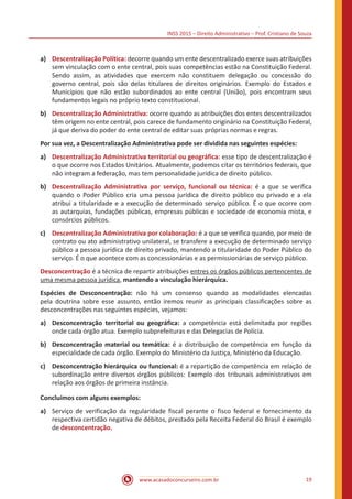 INSS 2015 – Direito Administrativo – Prof. Cristiano de Souza
www.acasadoconcurseiro.com.br 19
a)	 Descentralização Política: decorre quando um ente descentralizado exerce suas atribuições
sem vinculação com o ente central, pois suas competências estão na Constituição Federal.
Sendo assim, as atividades que exercem não constituem delegação ou concessão do
governo central, pois são delas titulares de direitos originários. Exemplo do Estados e
Municípios que não estão subordinados ao ente central (União), pois encontram seus
fundamentos legais no próprio texto constitucional.
b)	 Descentralização Administrativa: ocorre quando as atribuições dos entes descentralizados
têm origem no ente central, pois carece de fundamento originário na Constituição Federal,
já que deriva do poder do ente central de editar suas próprias normas e regras.
Por sua vez, a Descentralização Administrativa pode ser dividida nas seguintes espécies:
a)	 Descentralização Administrativa territorial ou geográfica: esse tipo de descentralização é
o que ocorre nos Estados Unitários. Atualmente, podemos citar os territórios federais, que
não integram a federação, mas tem personalidade jurídica de direito público.
b)	 Descentralização Administrativa por serviço, funcional ou técnica: é a que se verifica
quando o Poder Público cria uma pessoa jurídica de direito público ou privado e a ela
atribui a titularidade e a execução de determinado serviço público. É o que ocorre com
as autarquias, fundações públicas, empresas públicas e sociedade de economia mista, e
consórcios públicos.
c)	 Descentralização Administrativa por colaboração: é a que se verifica quando, por meio de
contrato ou ato administrativo unilateral, se transfere a execução de determinado serviço
público a pessoa jurídica de direito privado, mantendo a titularidade do Poder Público do
serviço. É o que acontece com as concessionárias e as permissionárias de serviço público.
Desconcentração é a técnica de repartir atribuições entres os órgãos públicos pertencentes de
uma mesma pessoa jurídica, mantendo a vinculação hierárquica.
Espécies de Desconcentração: não há um consenso quando as modalidades elencadas
pela doutrina sobre esse assunto, então iremos reunir as principais classificações sobre as
desconcentrações nas seguintes espécies, vejamos:
a)	 Desconcentração territorial ou geográfica: a competência está delimitada por regiões
onde cada órgão atua. Exemplo subprefeituras e das Delegacias de Polícia.
b)	 Desconcentração material ou temática: é a distribuição de competência em função da
especialidade de cada órgão. Exemplo do Ministério da Justiça, Ministério da Educação.
c)	 Desconcentração hierárquica ou funcional: é a repartição de competência em relação de
subordinação entre diversos órgãos públicos: Exemplo dos tribunais administrativos em
relação aos órgãos de primeira instância.
Concluímos com alguns exemplos:
a)	 Serviço de verificação da regularidade fiscal perante o fisco federal e fornecimento da
respectiva certidão negativa de débitos, prestado pela Receita Federal do Brasil é exemplo
de desconcentração.
 