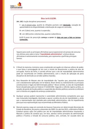 www.acasadoconcurseiro.com.br190
Dica: Lei 8.112/90.
Art. 142. A ação disciplinar prescreverá:
I - em 5 (cinco) anos, quanto às infrações puníveis com demissão, cassação de
aposentadoria ou disponibilidade e destituição de cargo em comissão;
II - em 2 (dois) anos, quanto à suspensão;
III - em 180 (cento e oitenta) dias, quanto à advertência.
§ 1º O prazo de prescrição começa a correr da data em que o fato se tornou
conhecido.
Separei para vocês as principais afirmativas que já apareceram em provas de concurso
nos últimos anos sobre o tema “improbidade administrativa”, a leitura dessas
afirmativas é extremamente recomentada, pois representa o perfil das principais
bancas.
1.	 O Brasil já vivenciou inúmeros casos envolvendo corrupção em diversas esferas de poder,
o que levou à promulgação de leis com o intuito de desestimular a prática de atos de
corrupção. Acerca do tema, é correto afirmar que o ato de improbidade administrativa
pode ser reconhecido em âmbito administrativo, com o intuito de aplicação de pena
disciplinar de demissão ao servidor público ímprobo;
2.	 Para Alexandre de Moraes atos de improbidade são “aqueles que, possuindo natureza
civil e devidamente tipificados em lei federal, ferem direta ou indiretamente os princípios
constitucionais e legais da Administração pública”. Nesse sentido, os atos de improbidade
foram disciplinados pela Lei Federal nº 8.429/1992. Segundo o referido regime jurídico, as
sanções de perda da função pública e suspensão dos direitos políticos somente se efetivam
com o trânsito em julgado da sentença condenatória.
3.	 Qualquer pessoa poderá representar à autoridade administrativa competente para que
seja instaurada investigação, destinada a apurar a prática de ato de improbidade e, ainda
que a representação seja rejeitada pela autoridade administrativa, não há impedimento
para que essa representação seja encaminhada ao Ministério Público.
4.	 Marcelo exerceu cargo em comissão de Assessor Executivo em determinado Município do
Estado de Rondônia, de janeiro a dezembro de 2009. Em abril de 2015, o Ministério Público
Estadual ajuizou ação civil pública por ato de improbidade administrativa imputando a
Marcelo a prática de conduta que, em tese, atentou contra princípios da administração
pública e frustrou a licitude de concurso público, sem, contudo, ter causado dano ao
 